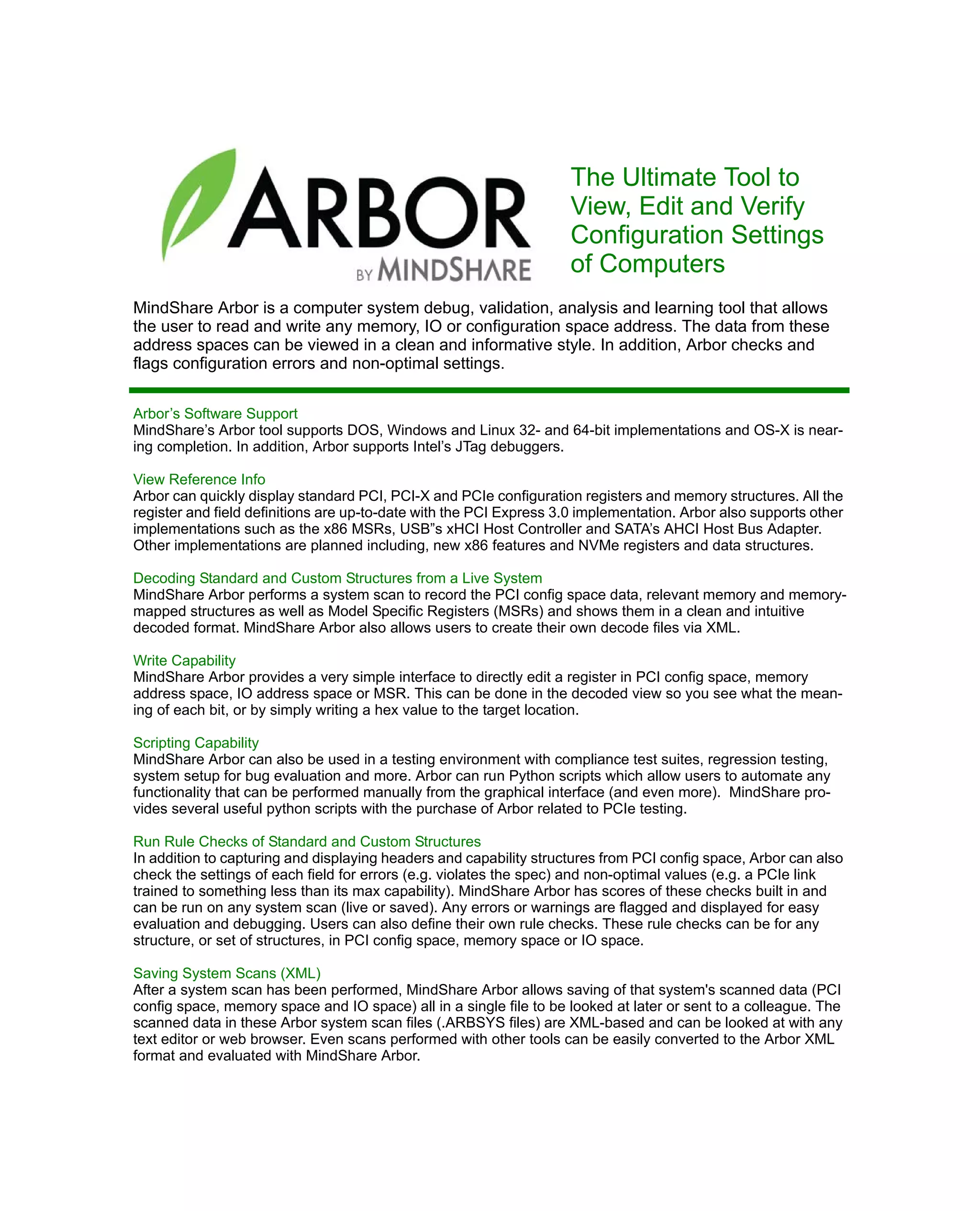 The Ultimate Tool to
View, Edit and Verify
Configuration Settings
of Computers
MindShare Arbor is a computer system debug, validation, analysis and learning tool that allows
the user to read and write any memory, IO or configuration space address. The data from these
address spaces can be viewed in a clean and informative style. In addition, Arbor checks and
flags configuration errors and non-optimal settings.
Arbor’s Software Support
MindShare’s Arbor tool supports DOS, Windows and Linux 32- and 64-bit implementations and OS-X is near-
ing completion. In addition, Arbor supports Intel’s JTag debuggers.
View Reference Info
Arbor can quickly display standard PCI, PCI-X and PCIe configuration registers and memory structures. All the
register and field definitions are up-to-date with the PCI Express 3.0 implementation. Arbor also supports other
implementations such as the x86 MSRs, USB”s xHCI Host Controller and SATA’s AHCI Host Bus Adapter.
Other implementations are planned including, new x86 features and NVMe registers and data structures.
Decoding Standard and Custom Structures from a Live System
MindShare Arbor performs a system scan to record the PCI config space data, relevant memory and memory-
mapped structures as well as Model Specific Registers (MSRs) and shows them in a clean and intuitive
decoded format. MindShare Arbor also allows users to create their own decode files via XML.
Write Capability
MindShare Arbor provides a very simple interface to directly edit a register in PCI config space, memory
address space, IO address space or MSR. This can be done in the decoded view so you see what the mean-
ing of each bit, or by simply writing a hex value to the target location.
Scripting Capability
MindShare Arbor can also be used in a testing environment with compliance test suites, regression testing,
system setup for bug evaluation and more. Arbor can run Python scripts which allow users to automate any
functionality that can be performed manually from the graphical interface (and even more). MindShare pro-
vides several useful python scripts with the purchase of Arbor related to PCIe testing.
Run Rule Checks of Standard and Custom Structures
In addition to capturing and displaying headers and capability structures from PCI config space, Arbor can also
check the settings of each field for errors (e.g. violates the spec) and non-optimal values (e.g. a PCIe link
trained to something less than its max capability). MindShare Arbor has scores of these checks built in and
can be run on any system scan (live or saved). Any errors or warnings are flagged and displayed for easy
evaluation and debugging. Users can also define their own rule checks. These rule checks can be for any
structure, or set of structures, in PCI config space, memory space or IO space.
Saving System Scans (XML)
After a system scan has been performed, MindShare Arbor allows saving of that system's scanned data (PCI
config space, memory space and IO space) all in a single file to be looked at later or sent to a colleague. The
scanned data in these Arbor system scan files (.ARBSYS files) are XML-based and can be looked at with any
text editor or web browser. Even scans performed with other tools can be easily converted to the Arbor XML
format and evaluated with MindShare Arbor.
 