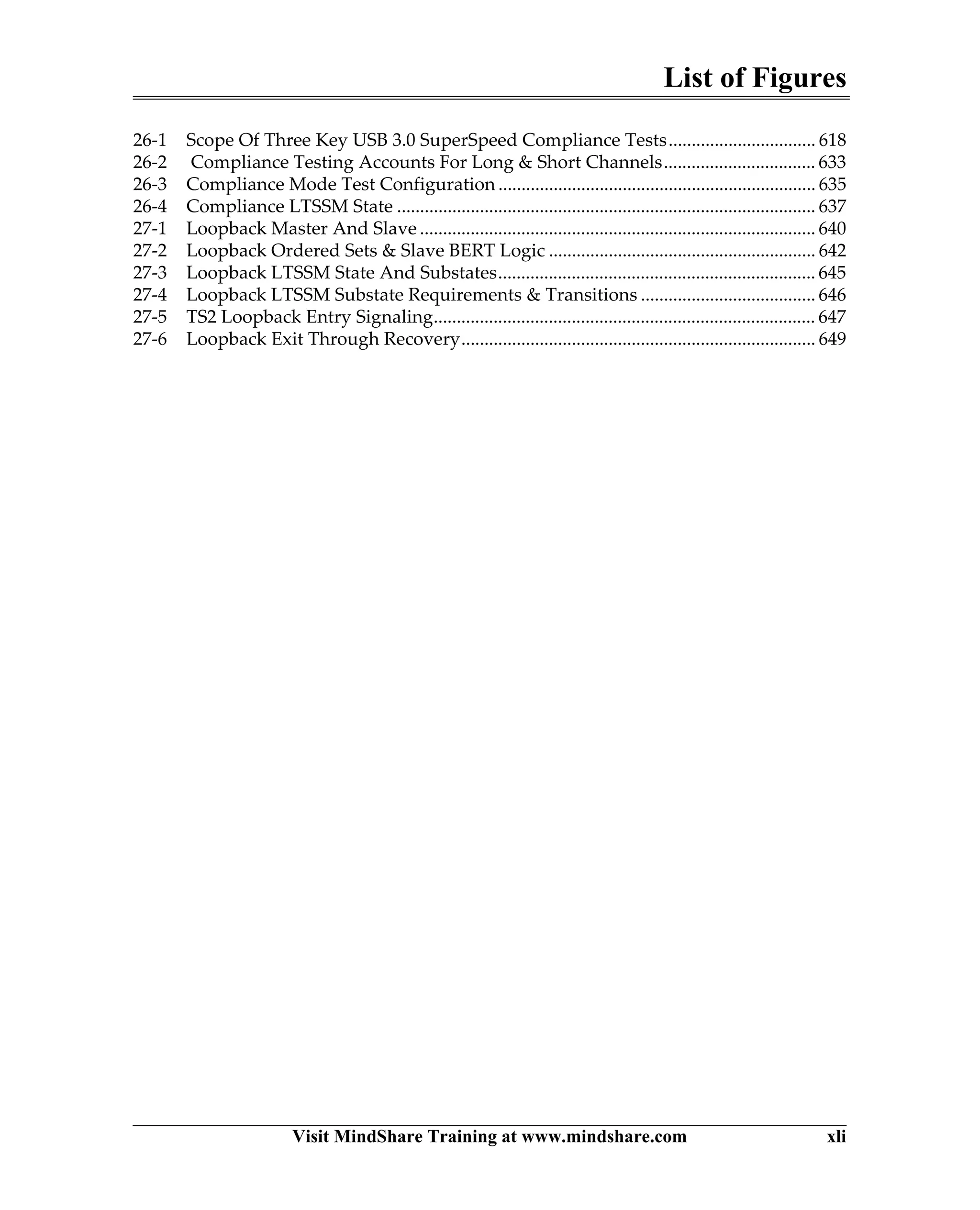 List of Figures
Visit MindShare Training at www.mindshare.com xli
26-1 Scope Of Three Key USB 3.0 SuperSpeed Compliance Tests................................ 618
26-2 Compliance Testing Accounts For Long & Short Channels................................. 633
26-3 Compliance Mode Test Configuration ..................................................................... 635
26-4 Compliance LTSSM State ........................................................................................... 637
27-1 Loopback Master And Slave ...................................................................................... 640
27-2 Loopback Ordered Sets & Slave BERT Logic .......................................................... 642
27-3 Loopback LTSSM State And Substates..................................................................... 645
27-4 Loopback LTSSM Substate Requirements & Transitions ...................................... 646
27-5 TS2 Loopback Entry Signaling................................................................................... 647
27-6 Loopback Exit Through Recovery............................................................................. 649
 