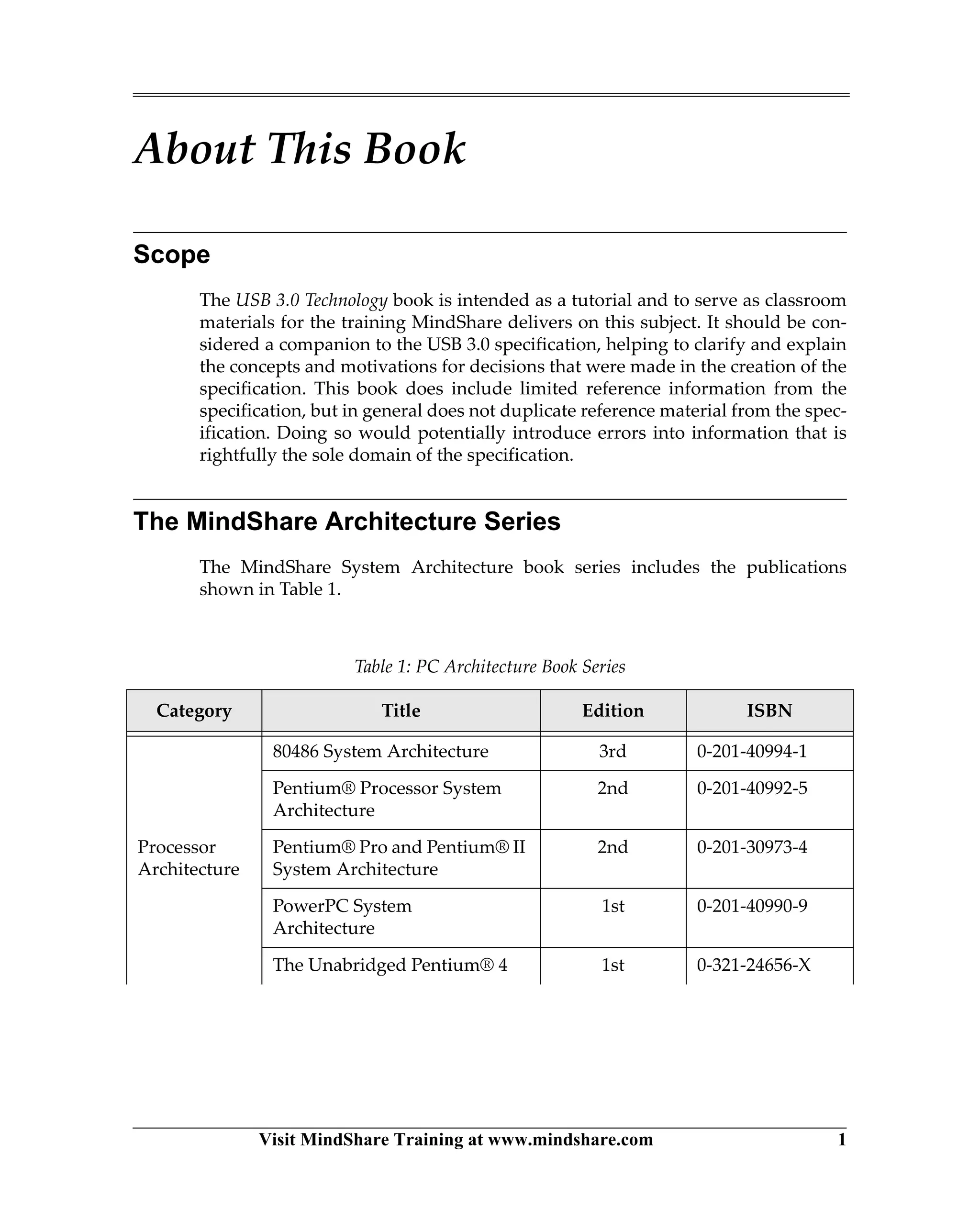 Visit MindShare Training at www.mindshare.com 1
About This Book
Scope
The USB 3.0 Technology book is intended as a tutorial and to serve as classroom
materials for the training MindShare delivers on this subject. It should be con-
sidered a companion to the USB 3.0 specification, helping to clarify and explain
the concepts and motivations for decisions that were made in the creation of the
specification. This book does include limited reference information from the
specification, but in general does not duplicate reference material from the spec-
ification. Doing so would potentially introduce errors into information that is
rightfully the sole domain of the specification.
The MindShare Architecture Series
The MindShare System Architecture book series includes the publications
shown in Table 1.
Table 1: PC Architecture Book Series
Category Title Edition ISBN
Processor
Architecture
80486 System Architecture 3rd 0-201-40994-1
Pentium® Processor System
Architecture
2nd 0-201-40992-5
Pentium® Pro and Pentium® II
System Architecture
2nd 0-201-30973-4
PowerPC System
Architecture
1st 0-201-40990-9
The Unabridged Pentium® 4 1st 0-321-24656-X
 