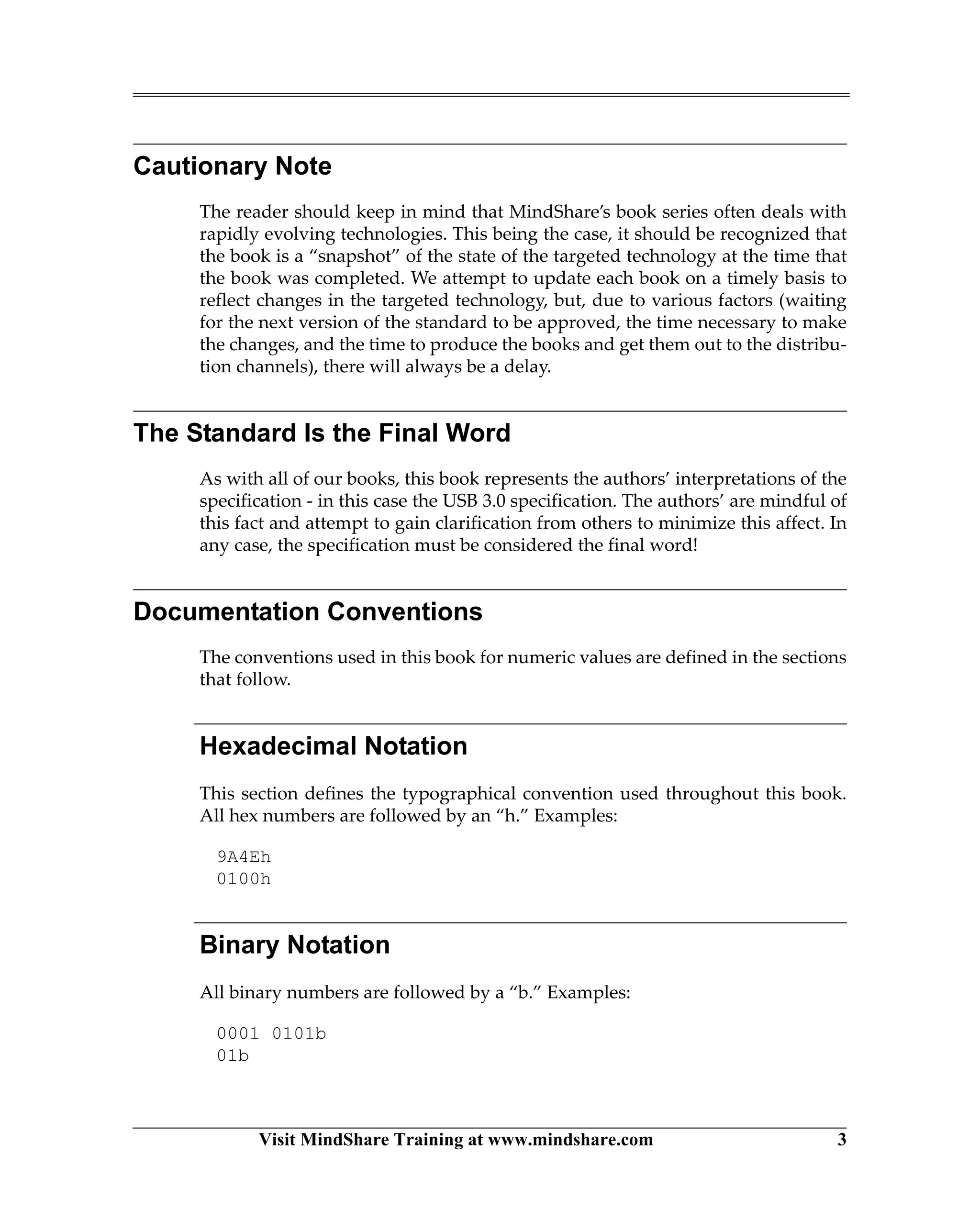 Visit MindShare Training at www.mindshare.com 3
Cautionary Note
The reader should keep in mind that MindShare’s book series often deals with
rapidly evolving technologies. This being the case, it should be recognized that
the book is a “snapshot” of the state of the targeted technology at the time that
the book was completed. We attempt to update each book on a timely basis to
reflect changes in the targeted technology, but, due to various factors (waiting
for the next version of the standard to be approved, the time necessary to make
the changes, and the time to produce the books and get them out to the distribu-
tion channels), there will always be a delay.
The Standard Is the Final Word
As with all of our books, this book represents the authors’ interpretations of the
specification - in this case the USB 3.0 specification. The authors’ are mindful of
this fact and attempt to gain clarification from others to minimize this affect. In
any case, the specification must be considered the final word!
Documentation Conventions
The conventions used in this book for numeric values are defined in the sections
that follow.
Hexadecimal Notation
This section defines the typographical convention used throughout this book.
All hex numbers are followed by an “h.” Examples:
9A4Eh
0100h
Binary Notation
All binary numbers are followed by a “b.” Examples:
0001 0101b
01b
 