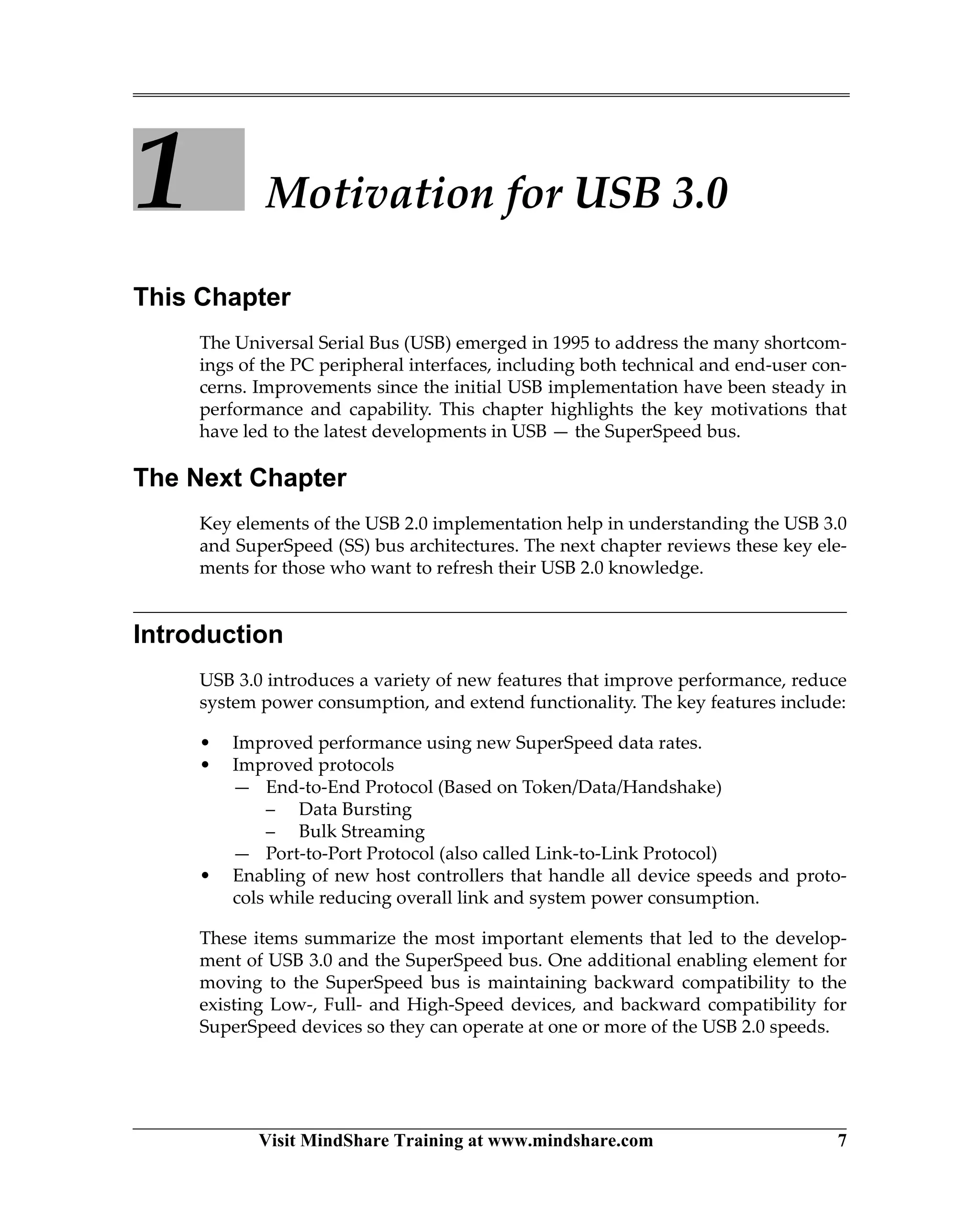 Visit MindShare Training at www.mindshare.com 7
1 Motivation for USB 3.0
This Chapter
The Universal Serial Bus (USB) emerged in 1995 to address the many shortcom-
ings of the PC peripheral interfaces, including both technical and end-user con-
cerns. Improvements since the initial USB implementation have been steady in
performance and capability. This chapter highlights the key motivations that
have led to the latest developments in USB — the SuperSpeed bus.
The Next Chapter
Key elements of the USB 2.0 implementation help in understanding the USB 3.0
and SuperSpeed (SS) bus architectures. The next chapter reviews these key ele-
ments for those who want to refresh their USB 2.0 knowledge.
Introduction
USB 3.0 introduces a variety of new features that improve performance, reduce
system power consumption, and extend functionality. The key features include:
• Improved performance using new SuperSpeed data rates.
• Improved protocols
— End-to-End Protocol (Based on Token/Data/Handshake)
– Data Bursting
– Bulk Streaming
— Port-to-Port Protocol (also called Link-to-Link Protocol)
• Enabling of new host controllers that handle all device speeds and proto-
cols while reducing overall link and system power consumption.
These items summarize the most important elements that led to the develop-
ment of USB 3.0 and the SuperSpeed bus. One additional enabling element for
moving to the SuperSpeed bus is maintaining backward compatibility to the
existing Low-, Full- and High-Speed devices, and backward compatibility for
SuperSpeed devices so they can operate at one or more of the USB 2.0 speeds.
 