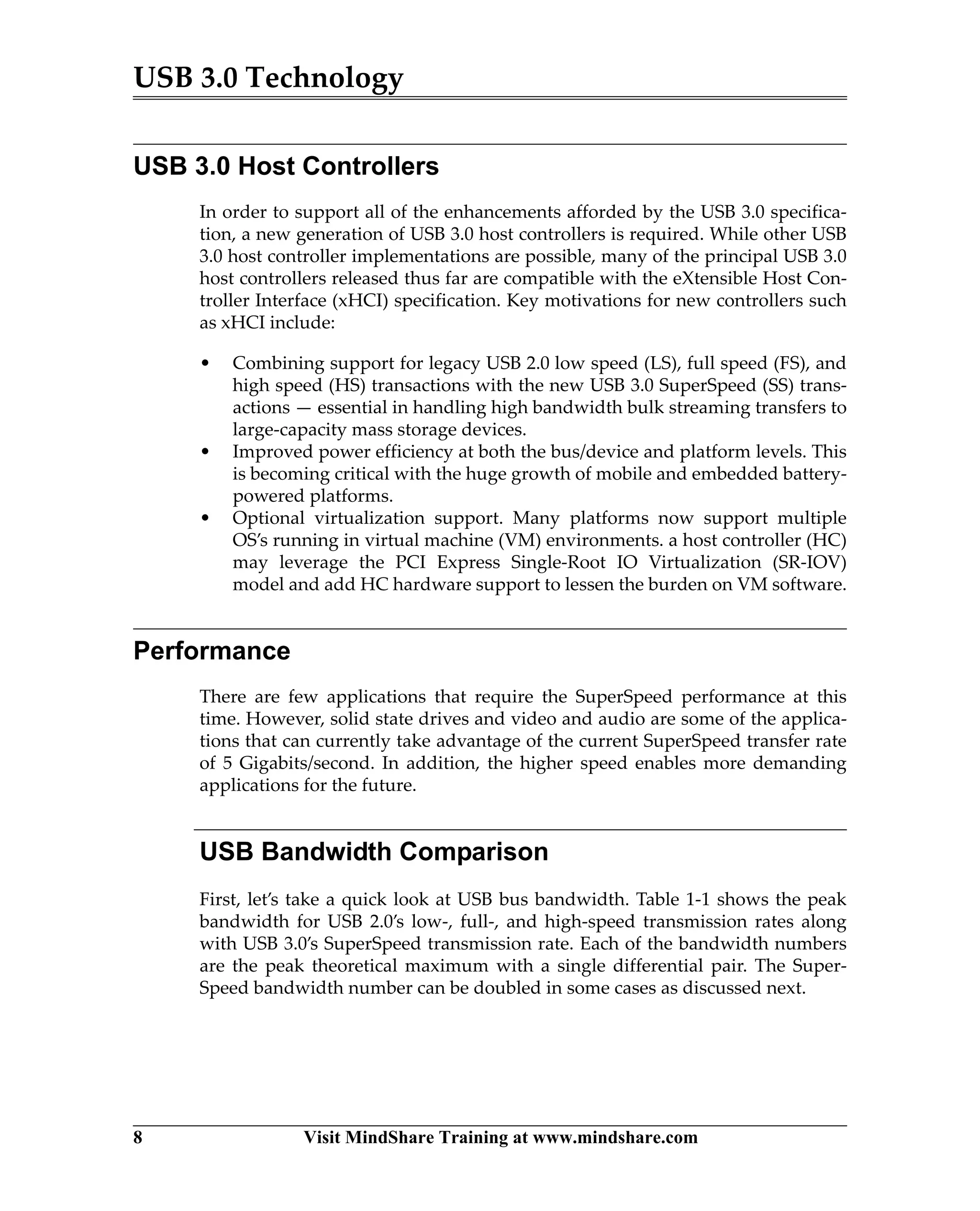 USB 3.0 Technology
8 Visit MindShare Training at www.mindshare.com
USB 3.0 Host Controllers
In order to support all of the enhancements afforded by the USB 3.0 specifica-
tion, a new generation of USB 3.0 host controllers is required. While other USB
3.0 host controller implementations are possible, many of the principal USB 3.0
host controllers released thus far are compatible with the eXtensible Host Con-
troller Interface (xHCI) specification. Key motivations for new controllers such
as xHCI include:
• Combining support for legacy USB 2.0 low speed (LS), full speed (FS), and
high speed (HS) transactions with the new USB 3.0 SuperSpeed (SS) trans-
actions — essential in handling high bandwidth bulk streaming transfers to
large-capacity mass storage devices.
• Improved power efficiency at both the bus/device and platform levels. This
is becoming critical with the huge growth of mobile and embedded battery-
powered platforms.
• Optional virtualization support. Many platforms now support multiple
OS’s running in virtual machine (VM) environments. a host controller (HC)
may leverage the PCI Express Single-Root IO Virtualization (SR-IOV)
model and add HC hardware support to lessen the burden on VM software.
Performance
There are few applications that require the SuperSpeed performance at this
time. However, solid state drives and video and audio are some of the applica-
tions that can currently take advantage of the current SuperSpeed transfer rate
of 5 Gigabits/second. In addition, the higher speed enables more demanding
applications for the future.
USB Bandwidth Comparison
First, let’s take a quick look at USB bus bandwidth. Table 1-1 shows the peak
bandwidth for USB 2.0’s low-, full-, and high-speed transmission rates along
with USB 3.0’s SuperSpeed transmission rate. Each of the bandwidth numbers
are the peak theoretical maximum with a single differential pair. The Super-
Speed bandwidth number can be doubled in some cases as discussed next.
 