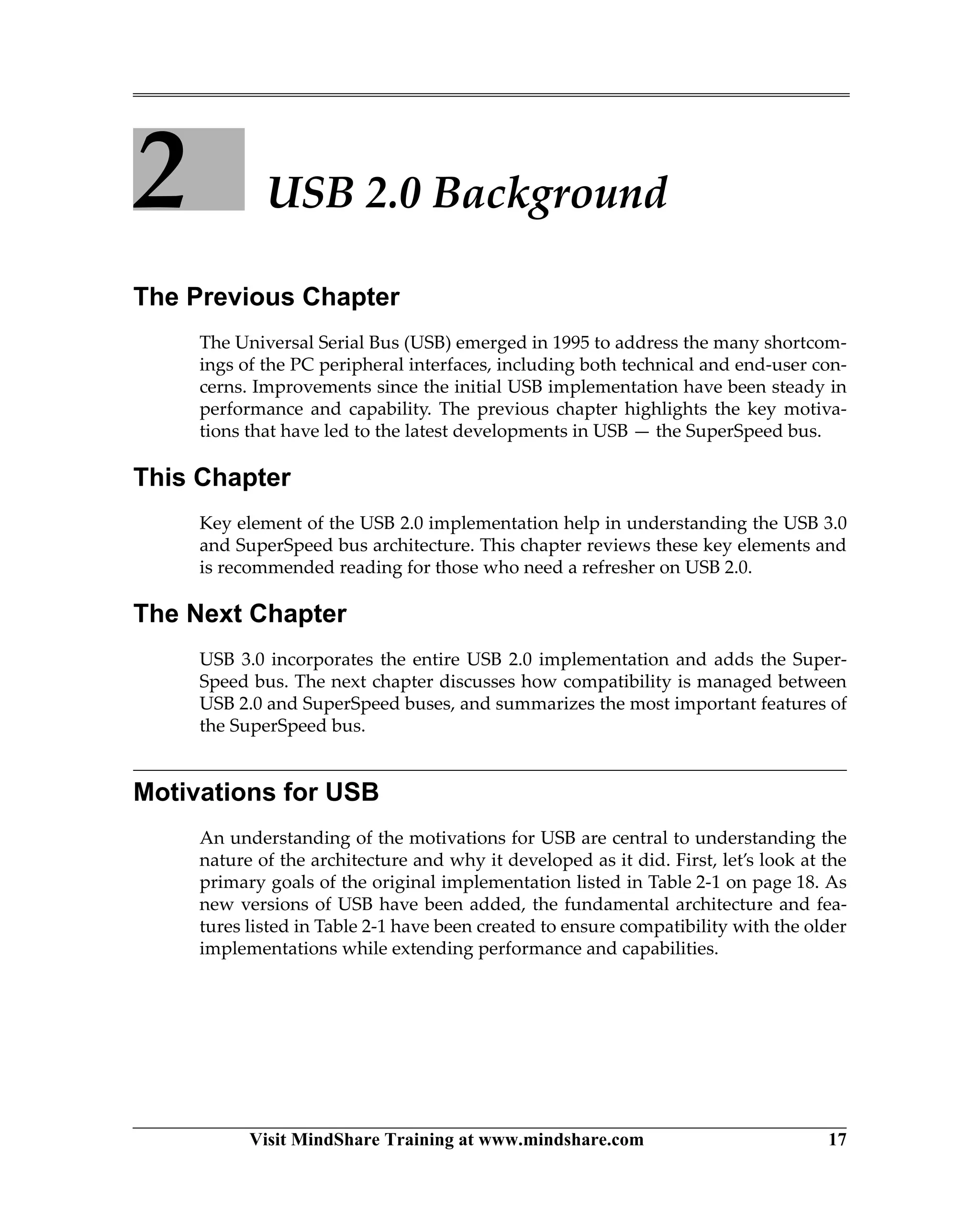 Visit MindShare Training at www.mindshare.com 17
2 USB 2.0 Background
The Previous Chapter
The Universal Serial Bus (USB) emerged in 1995 to address the many shortcom-
ings of the PC peripheral interfaces, including both technical and end-user con-
cerns. Improvements since the initial USB implementation have been steady in
performance and capability. The previous chapter highlights the key motiva-
tions that have led to the latest developments in USB — the SuperSpeed bus.
This Chapter
Key element of the USB 2.0 implementation help in understanding the USB 3.0
and SuperSpeed bus architecture. This chapter reviews these key elements and
is recommended reading for those who need a refresher on USB 2.0.
The Next Chapter
USB 3.0 incorporates the entire USB 2.0 implementation and adds the Super-
Speed bus. The next chapter discusses how compatibility is managed between
USB 2.0 and SuperSpeed buses, and summarizes the most important features of
the SuperSpeed bus.
Motivations for USB
An understanding of the motivations for USB are central to understanding the
nature of the architecture and why it developed as it did. First, let’s look at the
primary goals of the original implementation listed in Table 2-1 on page 18. As
new versions of USB have been added, the fundamental architecture and fea-
tures listed in Table 2-1 have been created to ensure compatibility with the older
implementations while extending performance and capabilities.
 