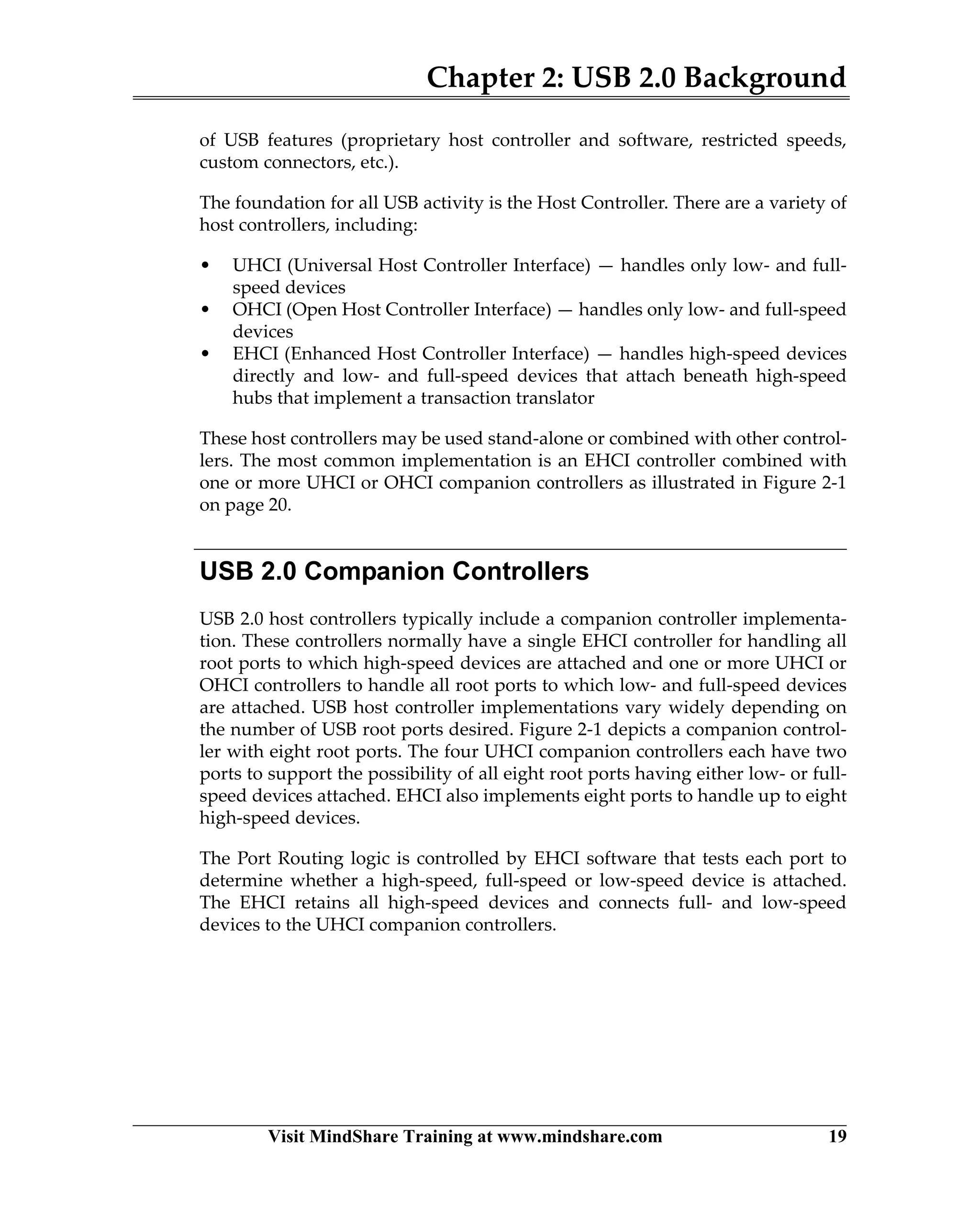 Chapter 2: USB 2.0 Background
Visit MindShare Training at www.mindshare.com 19
of USB features (proprietary host controller and software, restricted speeds,
custom connectors, etc.).
The foundation for all USB activity is the Host Controller. There are a variety of
host controllers, including:
• UHCI (Universal Host Controller Interface) — handles only low- and full-
speed devices
• OHCI (Open Host Controller Interface) — handles only low- and full-speed
devices
• EHCI (Enhanced Host Controller Interface) — handles high-speed devices
directly and low- and full-speed devices that attach beneath high-speed
hubs that implement a transaction translator
These host controllers may be used stand-alone or combined with other control-
lers. The most common implementation is an EHCI controller combined with
one or more UHCI or OHCI companion controllers as illustrated in Figure 2-1
on page 20.
USB 2.0 Companion Controllers
USB 2.0 host controllers typically include a companion controller implementa-
tion. These controllers normally have a single EHCI controller for handling all
root ports to which high-speed devices are attached and one or more UHCI or
OHCI controllers to handle all root ports to which low- and full-speed devices
are attached. USB host controller implementations vary widely depending on
the number of USB root ports desired. Figure 2-1 depicts a companion control-
ler with eight root ports. The four UHCI companion controllers each have two
ports to support the possibility of all eight root ports having either low- or full-
speed devices attached. EHCI also implements eight ports to handle up to eight
high-speed devices.
The Port Routing logic is controlled by EHCI software that tests each port to
determine whether a high-speed, full-speed or low-speed device is attached.
The EHCI retains all high-speed devices and connects full- and low-speed
devices to the UHCI companion controllers.
 