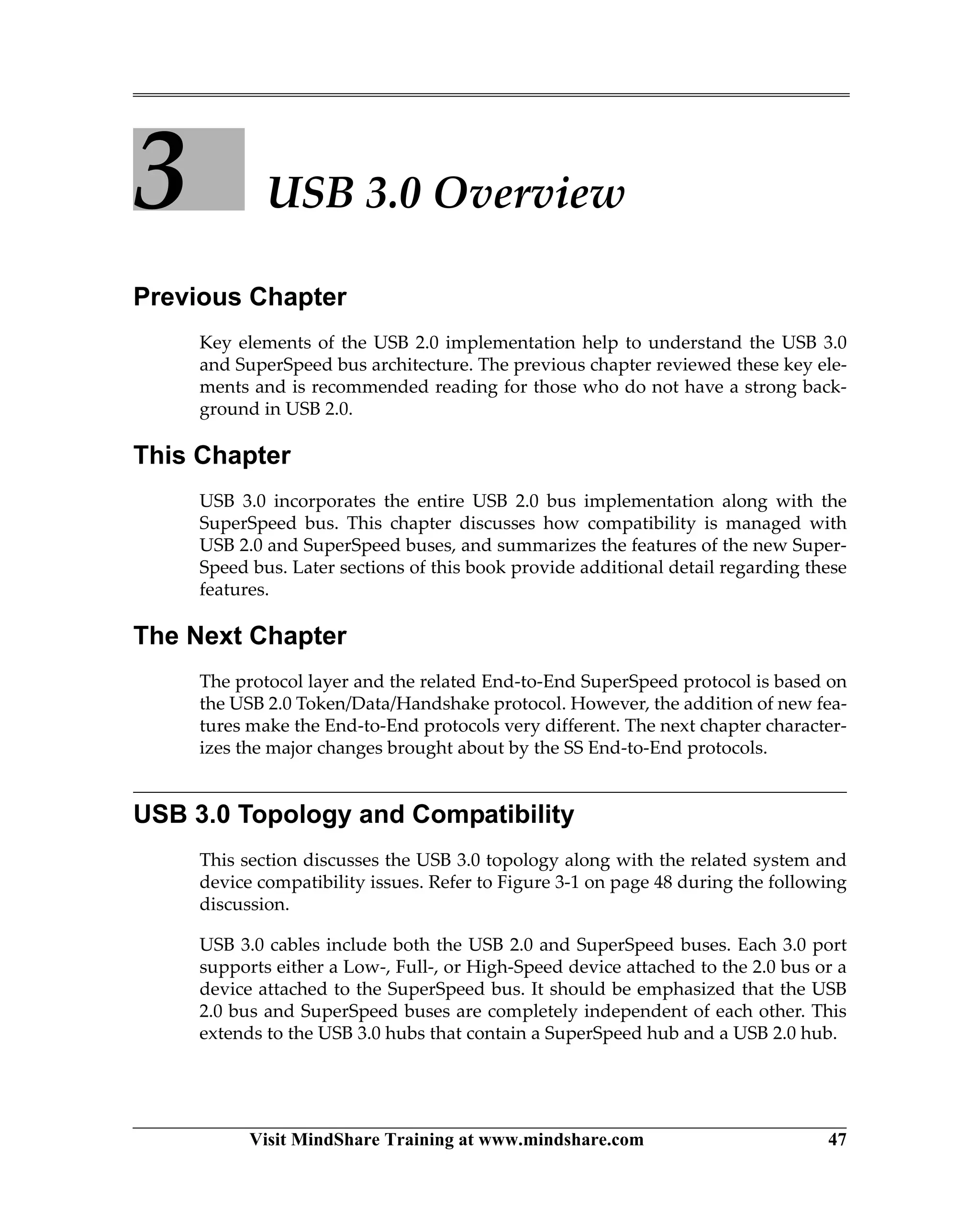 Visit MindShare Training at www.mindshare.com 47
3 USB 3.0 Overview
Previous Chapter
Key elements of the USB 2.0 implementation help to understand the USB 3.0
and SuperSpeed bus architecture. The previous chapter reviewed these key ele-
ments and is recommended reading for those who do not have a strong back-
ground in USB 2.0.
This Chapter
USB 3.0 incorporates the entire USB 2.0 bus implementation along with the
SuperSpeed bus. This chapter discusses how compatibility is managed with
USB 2.0 and SuperSpeed buses, and summarizes the features of the new Super-
Speed bus. Later sections of this book provide additional detail regarding these
features.
The Next Chapter
The protocol layer and the related End-to-End SuperSpeed protocol is based on
the USB 2.0 Token/Data/Handshake protocol. However, the addition of new fea-
tures make the End-to-End protocols very different. The next chapter character-
izes the major changes brought about by the SS End-to-End protocols.
USB 3.0 Topology and Compatibility
This section discusses the USB 3.0 topology along with the related system and
device compatibility issues. Refer to Figure 3-1 on page 48 during the following
discussion.
USB 3.0 cables include both the USB 2.0 and SuperSpeed buses. Each 3.0 port
supports either a Low-, Full-, or High-Speed device attached to the 2.0 bus or a
device attached to the SuperSpeed bus. It should be emphasized that the USB
2.0 bus and SuperSpeed buses are completely independent of each other. This
extends to the USB 3.0 hubs that contain a SuperSpeed hub and a USB 2.0 hub.
 
