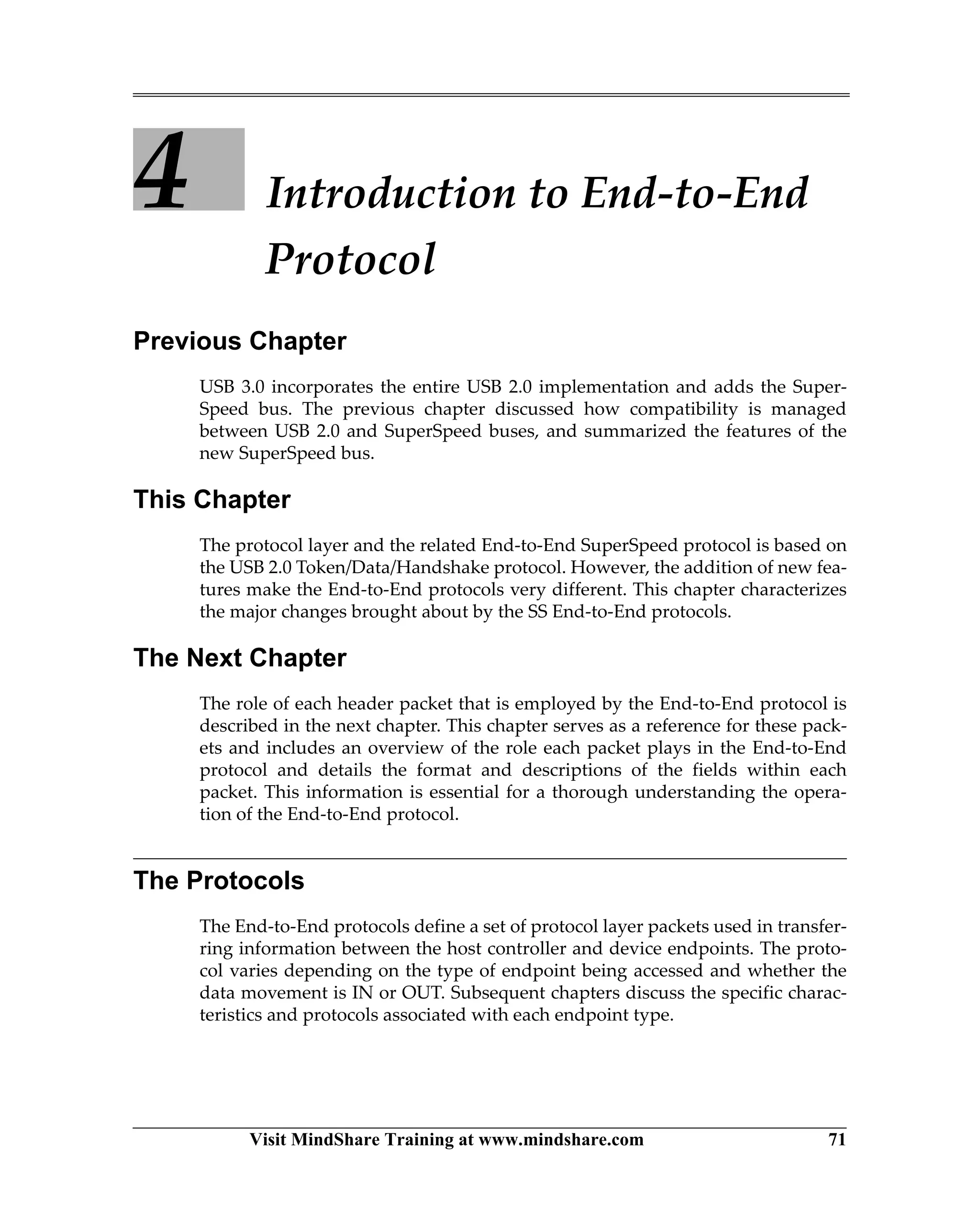 Visit MindShare Training at www.mindshare.com 71
4 Introduction to End-to-End
Protocol
Previous Chapter
USB 3.0 incorporates the entire USB 2.0 implementation and adds the Super-
Speed bus. The previous chapter discussed how compatibility is managed
between USB 2.0 and SuperSpeed buses, and summarized the features of the
new SuperSpeed bus.
This Chapter
The protocol layer and the related End-to-End SuperSpeed protocol is based on
the USB 2.0 Token/Data/Handshake protocol. However, the addition of new fea-
tures make the End-to-End protocols very different. This chapter characterizes
the major changes brought about by the SS End-to-End protocols.
The Next Chapter
The role of each header packet that is employed by the End-to-End protocol is
described in the next chapter. This chapter serves as a reference for these pack-
ets and includes an overview of the role each packet plays in the End-to-End
protocol and details the format and descriptions of the fields within each
packet. This information is essential for a thorough understanding the opera-
tion of the End-to-End protocol.
The Protocols
The End-to-End protocols define a set of protocol layer packets used in transfer-
ring information between the host controller and device endpoints. The proto-
col varies depending on the type of endpoint being accessed and whether the
data movement is IN or OUT. Subsequent chapters discuss the specific charac-
teristics and protocols associated with each endpoint type.
 