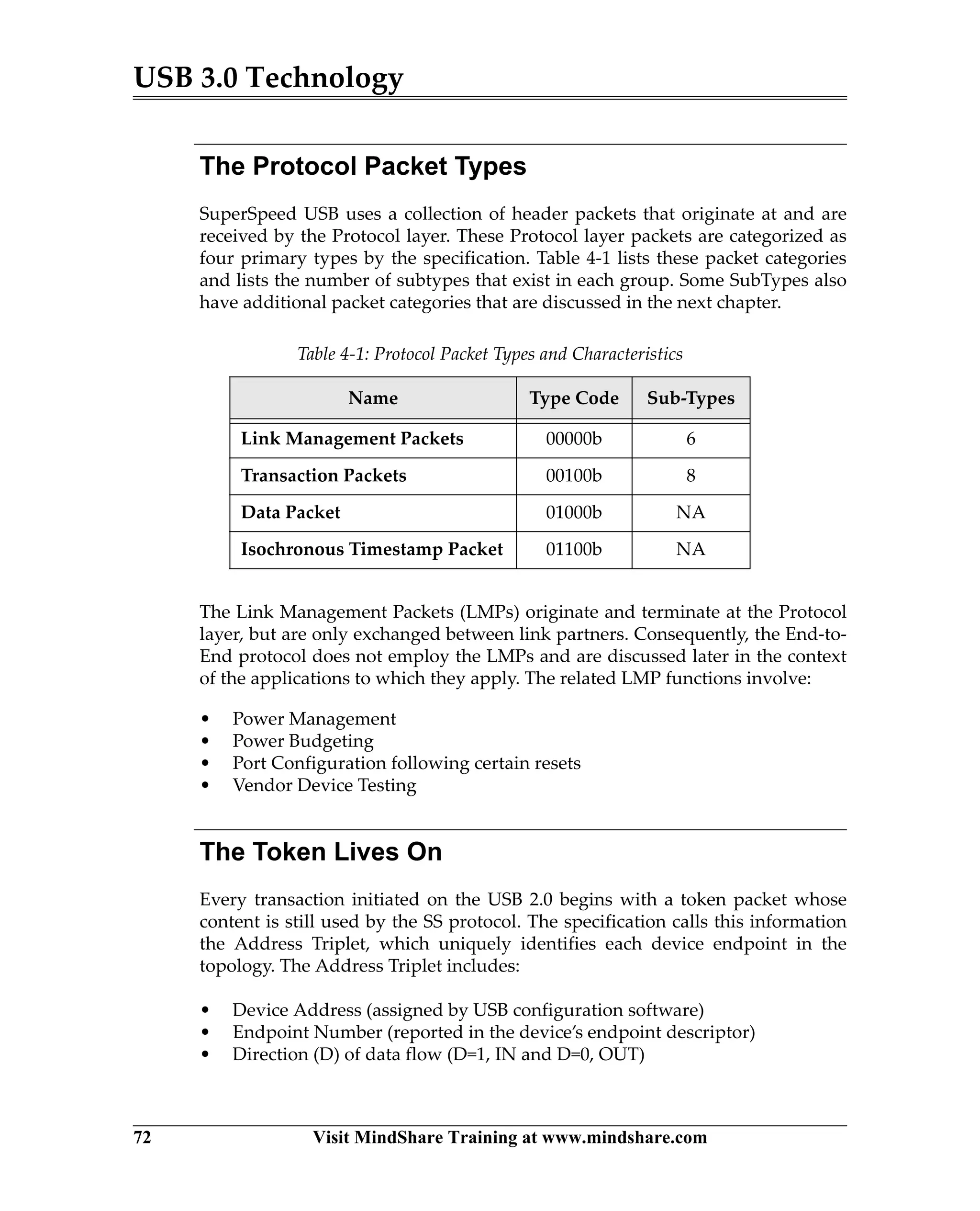 USB 3.0 Technology
72 Visit MindShare Training at www.mindshare.com
The Protocol Packet Types
SuperSpeed USB uses a collection of header packets that originate at and are
received by the Protocol layer. These Protocol layer packets are categorized as
four primary types by the specification. Table 4-1 lists these packet categories
and lists the number of subtypes that exist in each group. Some SubTypes also
have additional packet categories that are discussed in the next chapter.
The Link Management Packets (LMPs) originate and terminate at the Protocol
layer, but are only exchanged between link partners. Consequently, the End-to-
End protocol does not employ the LMPs and are discussed later in the context
of the applications to which they apply. The related LMP functions involve:
• Power Management
• Power Budgeting
• Port Configuration following certain resets
• Vendor Device Testing
The Token Lives On
Every transaction initiated on the USB 2.0 begins with a token packet whose
content is still used by the SS protocol. The specification calls this information
the Address Triplet, which uniquely identifies each device endpoint in the
topology. The Address Triplet includes:
• Device Address (assigned by USB configuration software)
• Endpoint Number (reported in the device’s endpoint descriptor)
• Direction (D) of data flow (D=1, IN and D=0, OUT)
Table 4-1: Protocol Packet Types and Characteristics
Name Type Code Sub-Types
Link Management Packets 00000b 6
Transaction Packets 00100b 8
Data Packet 01000b NA
Isochronous Timestamp Packet 01100b NA
 