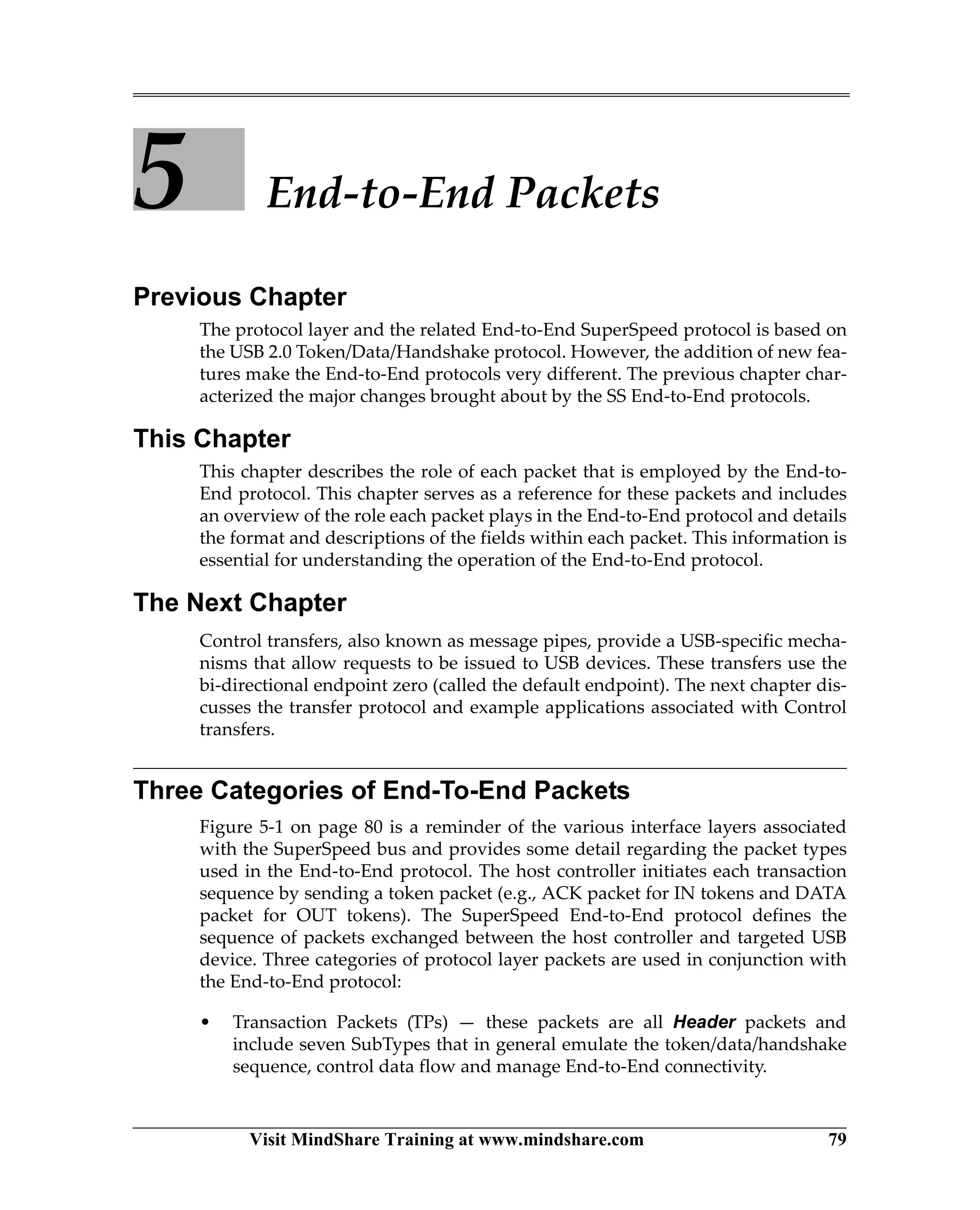 Visit MindShare Training at www.mindshare.com 79
5 End-to-End Packets
Previous Chapter
The protocol layer and the related End-to-End SuperSpeed protocol is based on
the USB 2.0 Token/Data/Handshake protocol. However, the addition of new fea-
tures make the End-to-End protocols very different. The previous chapter char-
acterized the major changes brought about by the SS End-to-End protocols.
This Chapter
This chapter describes the role of each packet that is employed by the End-to-
End protocol. This chapter serves as a reference for these packets and includes
an overview of the role each packet plays in the End-to-End protocol and details
the format and descriptions of the fields within each packet. This information is
essential for understanding the operation of the End-to-End protocol.
The Next Chapter
Control transfers, also known as message pipes, provide a USB-specific mecha-
nisms that allow requests to be issued to USB devices. These transfers use the
bi-directional endpoint zero (called the default endpoint). The next chapter dis-
cusses the transfer protocol and example applications associated with Control
transfers.
Three Categories of End-To-End Packets
Figure 5-1 on page 80 is a reminder of the various interface layers associated
with the SuperSpeed bus and provides some detail regarding the packet types
used in the End-to-End protocol. The host controller initiates each transaction
sequence by sending a token packet (e.g., ACK packet for IN tokens and DATA
packet for OUT tokens). The SuperSpeed End-to-End protocol defines the
sequence of packets exchanged between the host controller and targeted USB
device. Three categories of protocol layer packets are used in conjunction with
the End-to-End protocol:
• Transaction Packets (TPs) — these packets are all Header packets and
include seven SubTypes that in general emulate the token/data/handshake
sequence, control data flow and manage End-to-End connectivity.
 