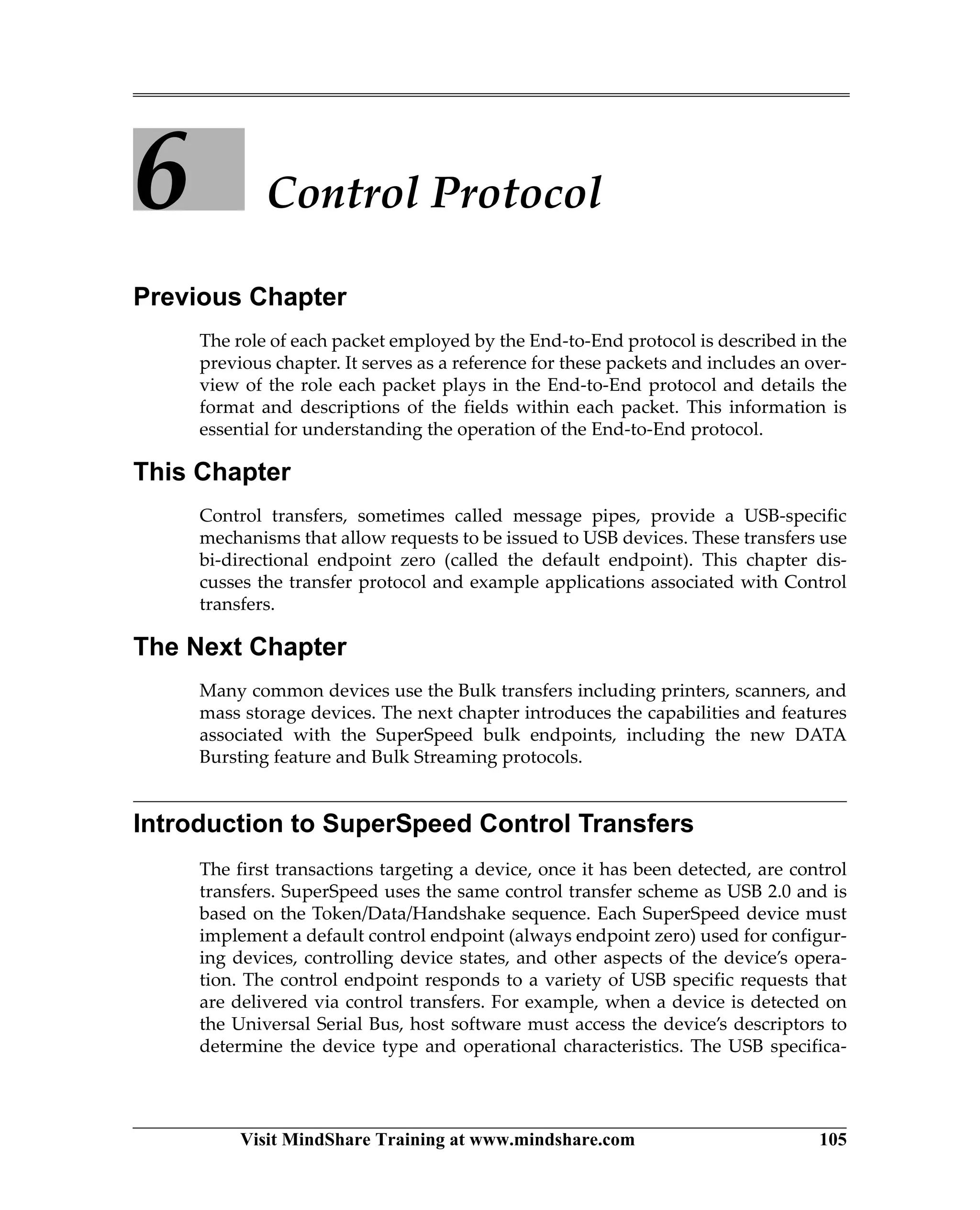 Visit MindShare Training at www.mindshare.com 105
6 Control Protocol
Previous Chapter
The role of each packet employed by the End-to-End protocol is described in the
previous chapter. It serves as a reference for these packets and includes an over-
view of the role each packet plays in the End-to-End protocol and details the
format and descriptions of the fields within each packet. This information is
essential for understanding the operation of the End-to-End protocol.
This Chapter
Control transfers, sometimes called message pipes, provide a USB-specific
mechanisms that allow requests to be issued to USB devices. These transfers use
bi-directional endpoint zero (called the default endpoint). This chapter dis-
cusses the transfer protocol and example applications associated with Control
transfers.
The Next Chapter
Many common devices use the Bulk transfers including printers, scanners, and
mass storage devices. The next chapter introduces the capabilities and features
associated with the SuperSpeed bulk endpoints, including the new DATA
Bursting feature and Bulk Streaming protocols.
Introduction to SuperSpeed Control Transfers
The first transactions targeting a device, once it has been detected, are control
transfers. SuperSpeed uses the same control transfer scheme as USB 2.0 and is
based on the Token/Data/Handshake sequence. Each SuperSpeed device must
implement a default control endpoint (always endpoint zero) used for configur-
ing devices, controlling device states, and other aspects of the device’s opera-
tion. The control endpoint responds to a variety of USB specific requests that
are delivered via control transfers. For example, when a device is detected on
the Universal Serial Bus, host software must access the device’s descriptors to
determine the device type and operational characteristics. The USB specifica-
 