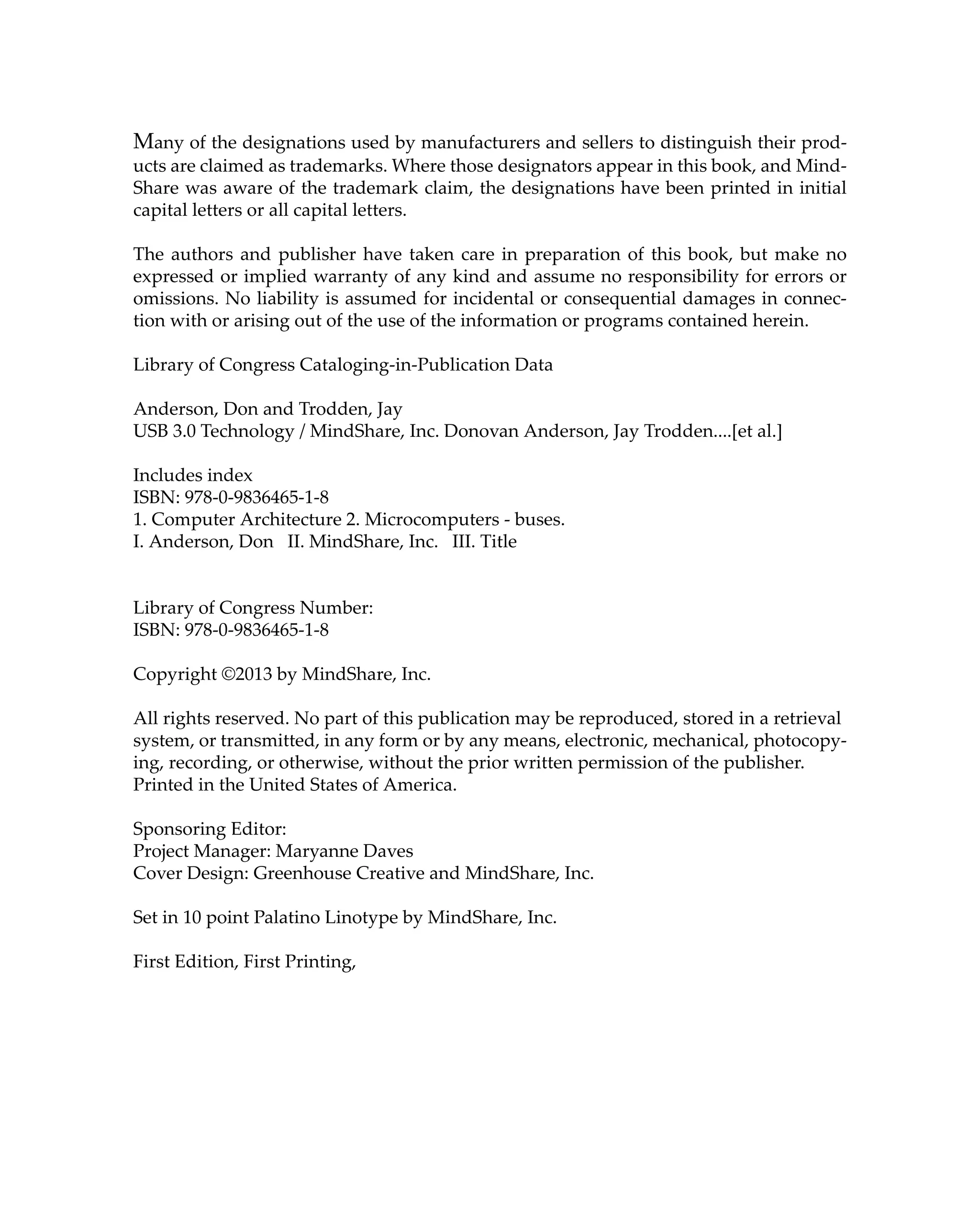 Many of the designations used by manufacturers and sellers to distinguish their prod-
ucts are claimed as trademarks. Where those designators appear in this book, and Mind-
Share was aware of the trademark claim, the designations have been printed in initial
capital letters or all capital letters.
The authors and publisher have taken care in preparation of this book, but make no
expressed or implied warranty of any kind and assume no responsibility for errors or
omissions. No liability is assumed for incidental or consequential damages in connec-
tion with or arising out of the use of the information or programs contained herein.
Library of Congress Cataloging-in-Publication Data
Anderson, Don and Trodden, Jay
USB 3.0 Technology / MindShare, Inc. Donovan Anderson, Jay Trodden....[et al.]
Includes index
ISBN: 978-0-9836465-1-8
1. Computer Architecture 2. Microcomputers - buses.
I. Anderson, Don II. MindShare, Inc. III. Title
Library of Congress Number:
ISBN: 978-0-9836465-1-8
Copyright ©2013 by MindShare, Inc.
All rights reserved. No part of this publication may be reproduced, stored in a retrieval
system, or transmitted, in any form or by any means, electronic, mechanical, photocopy-
ing, recording, or otherwise, without the prior written permission of the publisher.
Printed in the United States of America.
Sponsoring Editor:
Project Manager: Maryanne Daves
Cover Design: Greenhouse Creative and MindShare, Inc.
Set in 10 point Palatino Linotype by MindShare, Inc.
First Edition, First Printing,
 