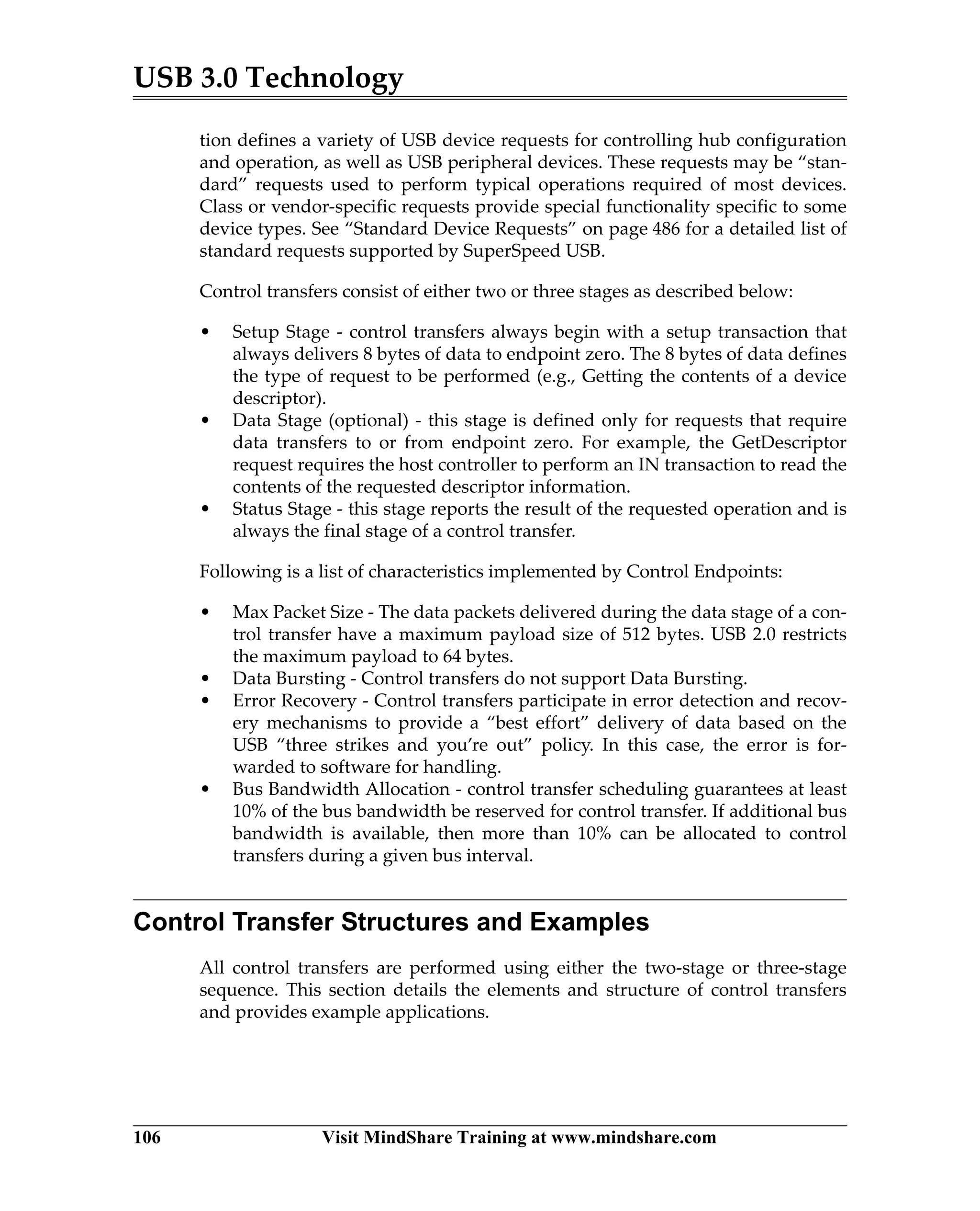 USB 3.0 Technology
106 Visit MindShare Training at www.mindshare.com
tion defines a variety of USB device requests for controlling hub configuration
and operation, as well as USB peripheral devices. These requests may be “stan-
dard” requests used to perform typical operations required of most devices.
Class or vendor-specific requests provide special functionality specific to some
device types. See “Standard Device Requests” on page 486 for a detailed list of
standard requests supported by SuperSpeed USB.
Control transfers consist of either two or three stages as described below:
• Setup Stage - control transfers always begin with a setup transaction that
always delivers 8 bytes of data to endpoint zero. The 8 bytes of data defines
the type of request to be performed (e.g., Getting the contents of a device
descriptor).
• Data Stage (optional) - this stage is defined only for requests that require
data transfers to or from endpoint zero. For example, the GetDescriptor
request requires the host controller to perform an IN transaction to read the
contents of the requested descriptor information.
• Status Stage - this stage reports the result of the requested operation and is
always the final stage of a control transfer.
Following is a list of characteristics implemented by Control Endpoints:
• Max Packet Size - The data packets delivered during the data stage of a con-
trol transfer have a maximum payload size of 512 bytes. USB 2.0 restricts
the maximum payload to 64 bytes.
• Data Bursting - Control transfers do not support Data Bursting.
• Error Recovery - Control transfers participate in error detection and recov-
ery mechanisms to provide a “best effort” delivery of data based on the
USB “three strikes and you’re out” policy. In this case, the error is for-
warded to software for handling.
• Bus Bandwidth Allocation - control transfer scheduling guarantees at least
10% of the bus bandwidth be reserved for control transfer. If additional bus
bandwidth is available, then more than 10% can be allocated to control
transfers during a given bus interval.
Control Transfer Structures and Examples
All control transfers are performed using either the two-stage or three-stage
sequence. This section details the elements and structure of control transfers
and provides example applications.
 