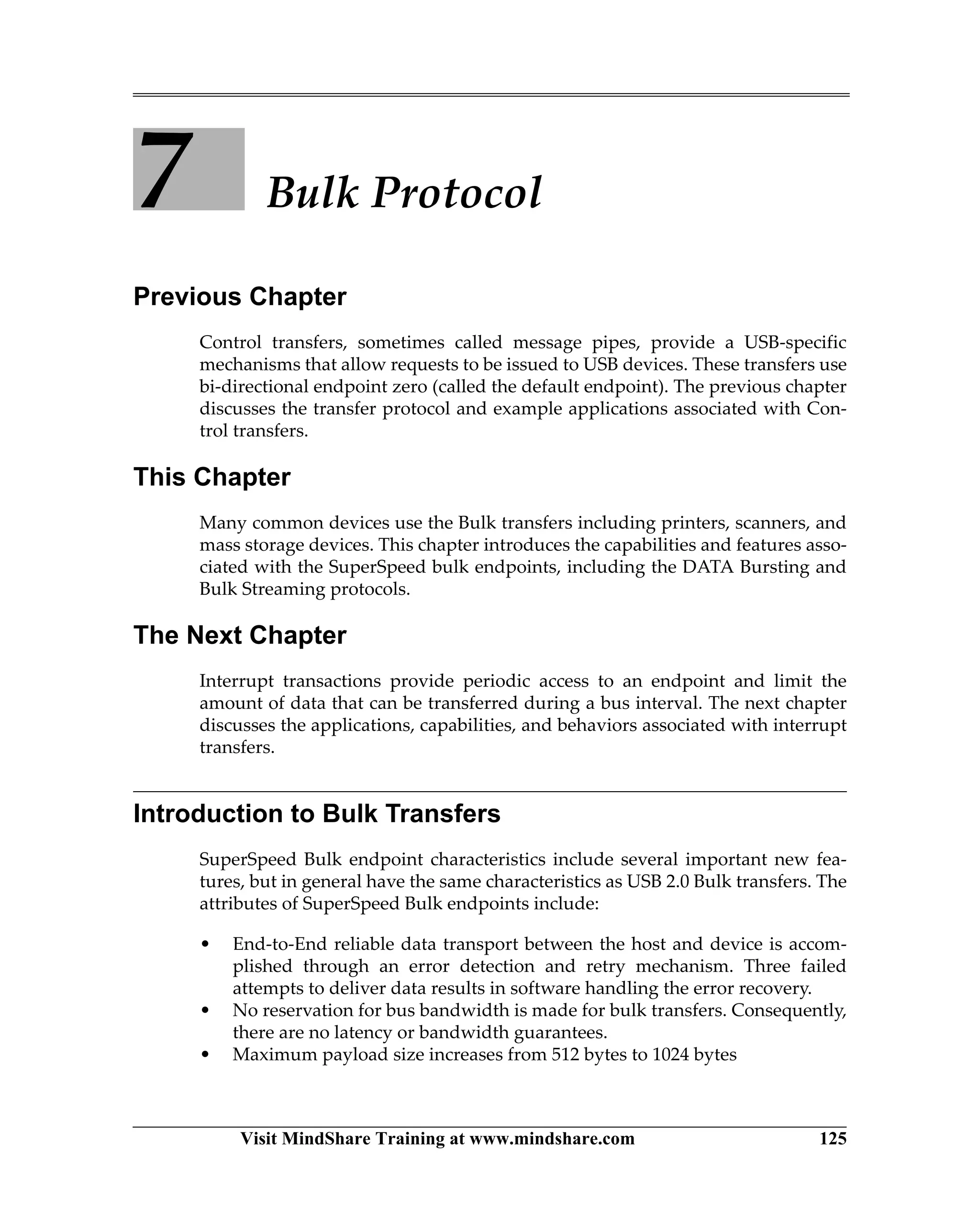 Visit MindShare Training at www.mindshare.com 125
7 Bulk Protocol
Previous Chapter
Control transfers, sometimes called message pipes, provide a USB-specific
mechanisms that allow requests to be issued to USB devices. These transfers use
bi-directional endpoint zero (called the default endpoint). The previous chapter
discusses the transfer protocol and example applications associated with Con-
trol transfers.
This Chapter
Many common devices use the Bulk transfers including printers, scanners, and
mass storage devices. This chapter introduces the capabilities and features asso-
ciated with the SuperSpeed bulk endpoints, including the DATA Bursting and
Bulk Streaming protocols.
The Next Chapter
Interrupt transactions provide periodic access to an endpoint and limit the
amount of data that can be transferred during a bus interval. The next chapter
discusses the applications, capabilities, and behaviors associated with interrupt
transfers.
Introduction to Bulk Transfers
SuperSpeed Bulk endpoint characteristics include several important new fea-
tures, but in general have the same characteristics as USB 2.0 Bulk transfers. The
attributes of SuperSpeed Bulk endpoints include:
• End-to-End reliable data transport between the host and device is accom-
plished through an error detection and retry mechanism. Three failed
attempts to deliver data results in software handling the error recovery.
• No reservation for bus bandwidth is made for bulk transfers. Consequently,
there are no latency or bandwidth guarantees.
• Maximum payload size increases from 512 bytes to 1024 bytes
 