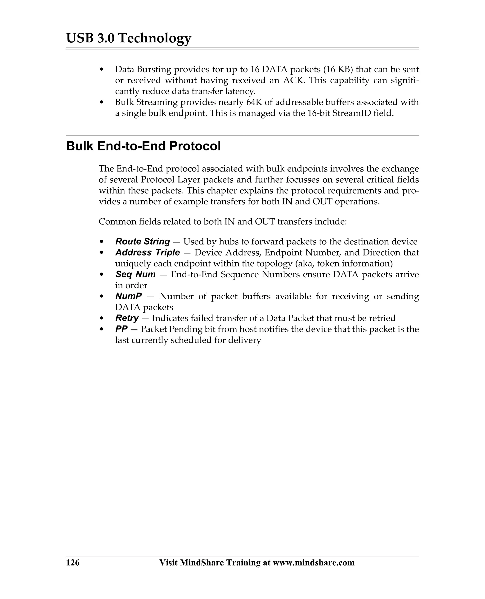 USB 3.0 Technology
126 Visit MindShare Training at www.mindshare.com
• Data Bursting provides for up to 16 DATA packets (16 KB) that can be sent
or received without having received an ACK. This capability can signifi-
cantly reduce data transfer latency.
• Bulk Streaming provides nearly 64K of addressable buffers associated with
a single bulk endpoint. This is managed via the 16-bit StreamID field.
Bulk End-to-End Protocol
The End-to-End protocol associated with bulk endpoints involves the exchange
of several Protocol Layer packets and further focusses on several critical fields
within these packets. This chapter explains the protocol requirements and pro-
vides a number of example transfers for both IN and OUT operations.
Common fields related to both IN and OUT transfers include:
• Route String — Used by hubs to forward packets to the destination device
• Address Triple — Device Address, Endpoint Number, and Direction that
uniquely each endpoint within the topology (aka, token information)
• Seq Num — End-to-End Sequence Numbers ensure DATA packets arrive
in order
• NumP — Number of packet buffers available for receiving or sending
DATA packets
• Retry — Indicates failed transfer of a Data Packet that must be retried
• PP — Packet Pending bit from host notifies the device that this packet is the
last currently scheduled for delivery
 