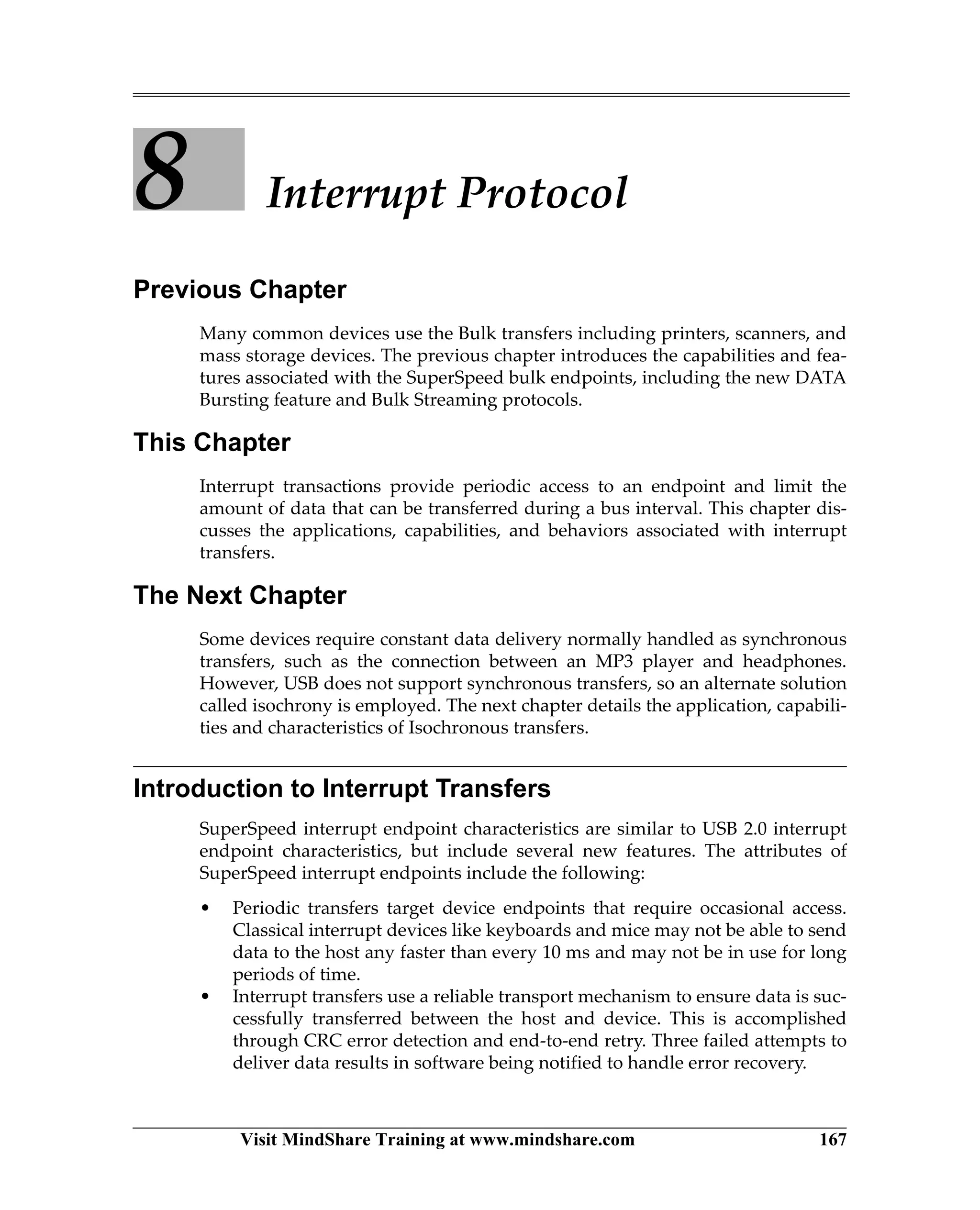 Visit MindShare Training at www.mindshare.com 167
8 Interrupt Protocol
Previous Chapter
Many common devices use the Bulk transfers including printers, scanners, and
mass storage devices. The previous chapter introduces the capabilities and fea-
tures associated with the SuperSpeed bulk endpoints, including the new DATA
Bursting feature and Bulk Streaming protocols.
This Chapter
Interrupt transactions provide periodic access to an endpoint and limit the
amount of data that can be transferred during a bus interval. This chapter dis-
cusses the applications, capabilities, and behaviors associated with interrupt
transfers.
The Next Chapter
Some devices require constant data delivery normally handled as synchronous
transfers, such as the connection between an MP3 player and headphones.
However, USB does not support synchronous transfers, so an alternate solution
called isochrony is employed. The next chapter details the application, capabili-
ties and characteristics of Isochronous transfers.
Introduction to Interrupt Transfers
SuperSpeed interrupt endpoint characteristics are similar to USB 2.0 interrupt
endpoint characteristics, but include several new features. The attributes of
SuperSpeed interrupt endpoints include the following:
• Periodic transfers target device endpoints that require occasional access.
Classical interrupt devices like keyboards and mice may not be able to send
data to the host any faster than every 10 ms and may not be in use for long
periods of time.
• Interrupt transfers use a reliable transport mechanism to ensure data is suc-
cessfully transferred between the host and device. This is accomplished
through CRC error detection and end-to-end retry. Three failed attempts to
deliver data results in software being notified to handle error recovery.
 