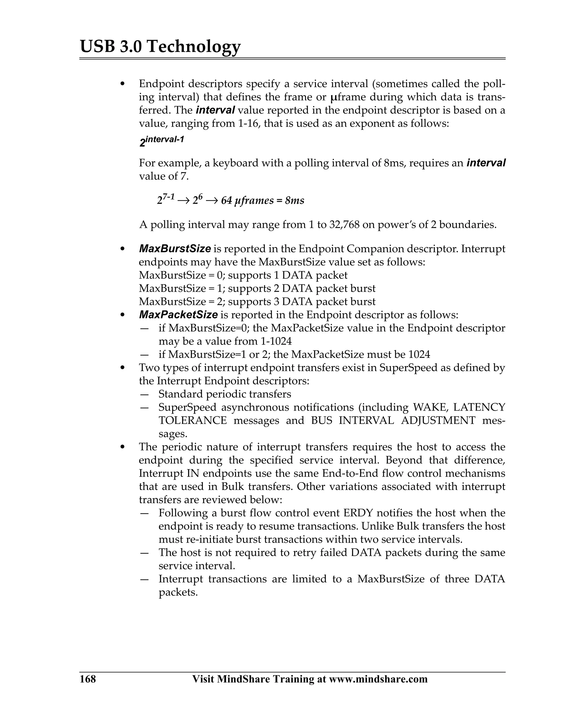 USB 3.0 Technology
168 Visit MindShare Training at www.mindshare.com
• Endpoint descriptors specify a service interval (sometimes called the poll-
ing interval) that defines the frame or µframe during which data is trans-
ferred. The interval value reported in the endpoint descriptor is based on a
value, ranging from 1-16, that is used as an exponent as follows:
2interval-1
For example, a keyboard with a polling interval of 8ms, requires an interval
value of 7.
27-1
→ 26
→ 64 µframes = 8ms
A polling interval may range from 1 to 32,768 on power’s of 2 boundaries.
• MaxBurstSize is reported in the Endpoint Companion descriptor. Interrupt
endpoints may have the MaxBurstSize value set as follows:
MaxBurstSize = 0; supports 1 DATA packet
MaxBurstSize = 1; supports 2 DATA packet burst
MaxBurstSize = 2; supports 3 DATA packet burst
• MaxPacketSize is reported in the Endpoint descriptor as follows:
— if MaxBurstSize=0; the MaxPacketSize value in the Endpoint descriptor
may be a value from 1-1024
— if MaxBurstSize=1 or 2; the MaxPacketSize must be 1024
• Two types of interrupt endpoint transfers exist in SuperSpeed as defined by
the Interrupt Endpoint descriptors:
— Standard periodic transfers
— SuperSpeed asynchronous notifications (including WAKE, LATENCY
TOLERANCE messages and BUS INTERVAL ADJUSTMENT mes-
sages.
• The periodic nature of interrupt transfers requires the host to access the
endpoint during the specified service interval. Beyond that difference,
Interrupt IN endpoints use the same End-to-End flow control mechanisms
that are used in Bulk transfers. Other variations associated with interrupt
transfers are reviewed below:
— Following a burst flow control event ERDY notifies the host when the
endpoint is ready to resume transactions. Unlike Bulk transfers the host
must re-initiate burst transactions within two service intervals.
— The host is not required to retry failed DATA packets during the same
service interval.
— Interrupt transactions are limited to a MaxBurstSize of three DATA
packets.
 