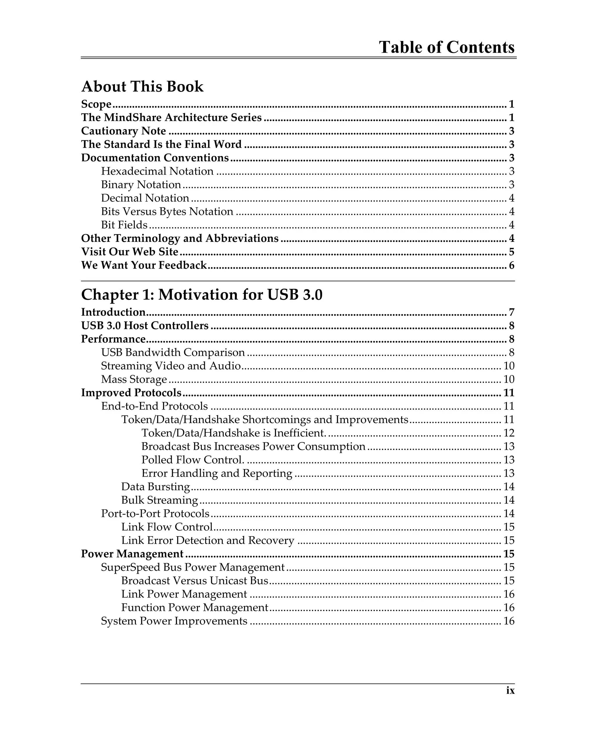 Table of Contents
ix
About This Book
Scope............................................................................................................................................. 1
The MindShare Architecture Series ....................................................................................... 1
Cautionary Note ......................................................................................................................... 3
The Standard Is the Final Word .............................................................................................. 3
Documentation Conventions................................................................................................... 3
Hexadecimal Notation ........................................................................................................ 3
Binary Notation.................................................................................................................... 3
Decimal Notation................................................................................................................. 4
Bits Versus Bytes Notation ................................................................................................. 4
Bit Fields................................................................................................................................ 4
Other Terminology and Abbreviations ................................................................................. 4
Visit Our Web Site..................................................................................................................... 5
We Want Your Feedback........................................................................................................... 6
Chapter 1: Motivation for USB 3.0
Introduction................................................................................................................................. 7
USB 3.0 Host Controllers .......................................................................................................... 8
Performance................................................................................................................................. 8
USB Bandwidth Comparison ............................................................................................. 8
Streaming Video and Audio............................................................................................. 10
Mass Storage....................................................................................................................... 10
Improved Protocols.................................................................................................................. 11
End-to-End Protocols ........................................................................................................ 11
Token/Data/Handshake Shortcomings and Improvements................................. 11
Token/Data/Handshake is Inefficient............................................................... 12
Broadcast Bus Increases Power Consumption................................................ 13
Polled Flow Control. ........................................................................................... 13
Error Handling and Reporting .......................................................................... 13
Data Bursting............................................................................................................... 14
Bulk Streaming............................................................................................................ 14
Port-to-Port Protocols........................................................................................................ 14
Link Flow Control....................................................................................................... 15
Link Error Detection and Recovery ......................................................................... 15
Power Management ................................................................................................................. 15
SuperSpeed Bus Power Management............................................................................. 15
Broadcast Versus Unicast Bus................................................................................... 15
Link Power Management .......................................................................................... 16
Function Power Management................................................................................... 16
System Power Improvements .......................................................................................... 16
 
