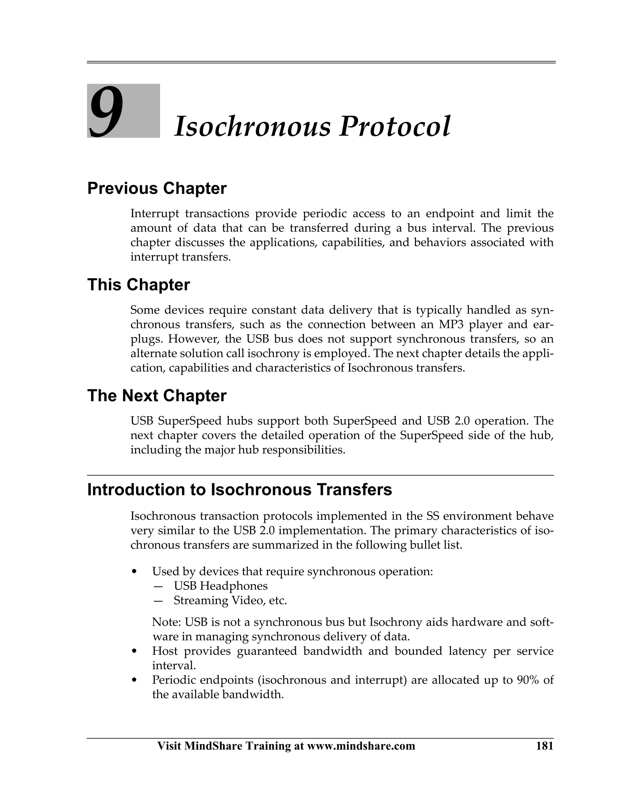 Visit MindShare Training at www.mindshare.com 181
9 Isochronous Protocol
Previous Chapter
Interrupt transactions provide periodic access to an endpoint and limit the
amount of data that can be transferred during a bus interval. The previous
chapter discusses the applications, capabilities, and behaviors associated with
interrupt transfers.
This Chapter
Some devices require constant data delivery that is typically handled as syn-
chronous transfers, such as the connection between an MP3 player and ear-
plugs. However, the USB bus does not support synchronous transfers, so an
alternate solution call isochrony is employed. The next chapter details the appli-
cation, capabilities and characteristics of Isochronous transfers.
The Next Chapter
USB SuperSpeed hubs support both SuperSpeed and USB 2.0 operation. The
next chapter covers the detailed operation of the SuperSpeed side of the hub,
including the major hub responsibilities.
Introduction to Isochronous Transfers
Isochronous transaction protocols implemented in the SS environment behave
very similar to the USB 2.0 implementation. The primary characteristics of iso-
chronous transfers are summarized in the following bullet list.
• Used by devices that require synchronous operation:
— USB Headphones
— Streaming Video, etc.
Note: USB is not a synchronous bus but Isochrony aids hardware and soft-
ware in managing synchronous delivery of data.
• Host provides guaranteed bandwidth and bounded latency per service
interval.
• Periodic endpoints (isochronous and interrupt) are allocated up to 90% of
the available bandwidth.
 