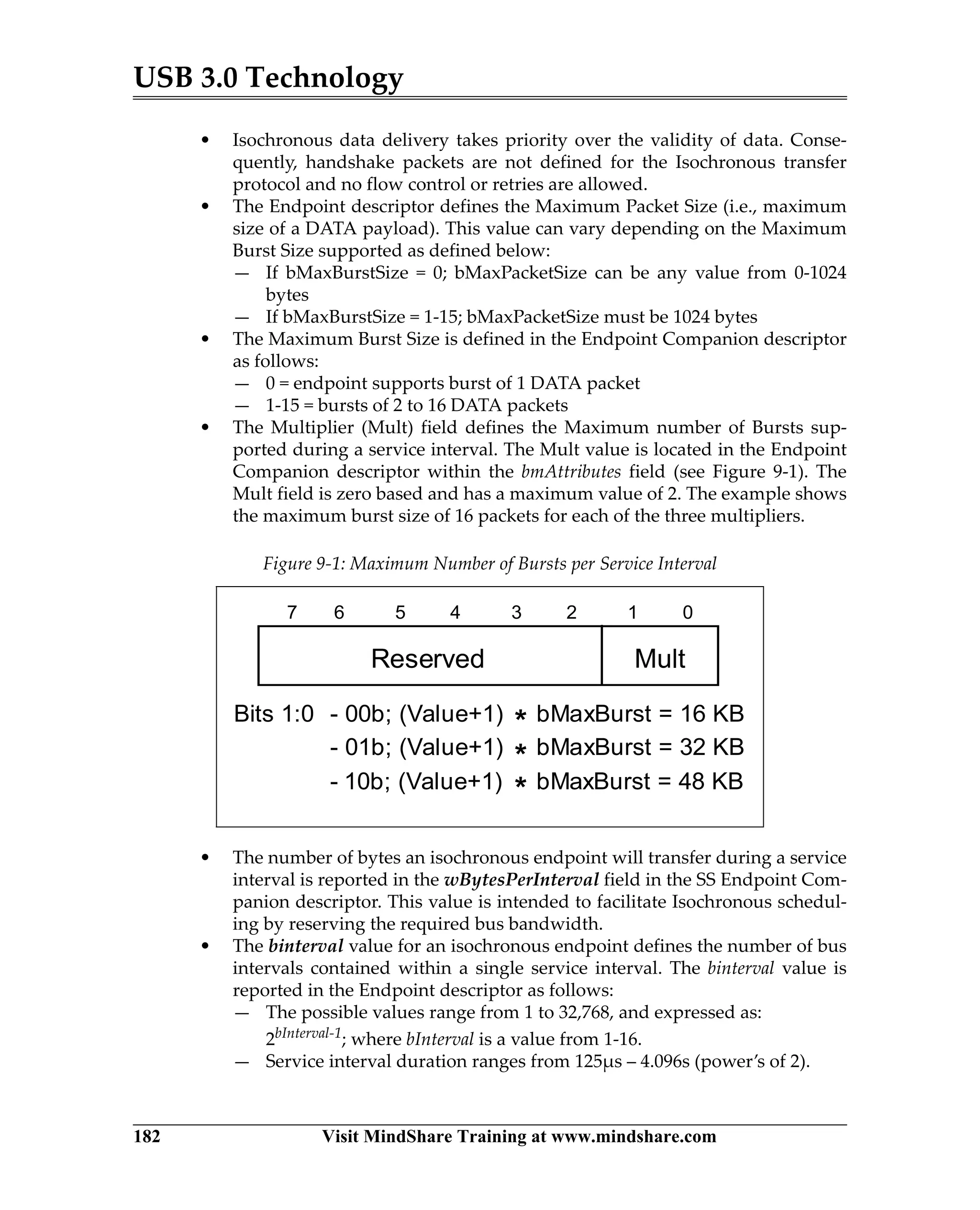 USB 3.0 Technology
182 Visit MindShare Training at www.mindshare.com
• Isochronous data delivery takes priority over the validity of data. Conse-
quently, handshake packets are not defined for the Isochronous transfer
protocol and no flow control or retries are allowed.
• The Endpoint descriptor defines the Maximum Packet Size (i.e., maximum
size of a DATA payload). This value can vary depending on the Maximum
Burst Size supported as defined below:
— If bMaxBurstSize = 0; bMaxPacketSize can be any value from 0-1024
bytes
— If bMaxBurstSize = 1-15; bMaxPacketSize must be 1024 bytes
• The Maximum Burst Size is defined in the Endpoint Companion descriptor
as follows:
— 0 = endpoint supports burst of 1 DATA packet
— 1-15 = bursts of 2 to 16 DATA packets
• The Multiplier (Mult) field defines the Maximum number of Bursts sup-
ported during a service interval. The Mult value is located in the Endpoint
Companion descriptor within the bmAttributes field (see Figure 9-1). The
Mult field is zero based and has a maximum value of 2. The example shows
the maximum burst size of 16 packets for each of the three multipliers.
• The number of bytes an isochronous endpoint will transfer during a service
interval is reported in the wBytesPerInterval field in the SS Endpoint Com-
panion descriptor. This value is intended to facilitate Isochronous schedul-
ing by reserving the required bus bandwidth.
• The binterval value for an isochronous endpoint defines the number of bus
intervals contained within a single service interval. The binterval value is
reported in the Endpoint descriptor as follows:
— The possible values range from 1 to 32,768, and expressed as:
2bInterval-1; where bInterval is a value from 1-16.
— Service interval duration ranges from 125µs – 4.096s (power’s of 2).
Figure 9-1: Maximum Number of Bursts per Service Interval
Reserved Mult
7 6 5 4 3 2 1 0
Bits 1:0 - 00b; (Value+1) bMaxBurst = 16 KB
- 01b; (Value+1) bMaxBurst = 32 KB
- 10b; (Value+1) bMaxBurst = 48 KB
*
*
*
 