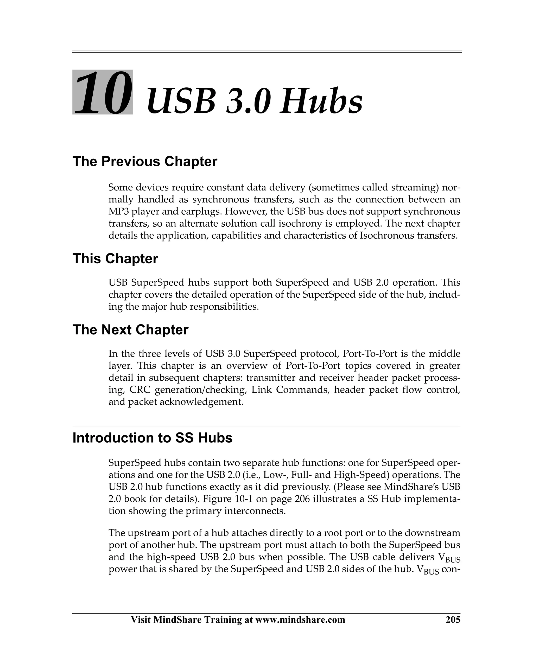 Visit MindShare Training at www.mindshare.com 205
10 USB 3.0 Hubs
The Previous Chapter
Some devices require constant data delivery (sometimes called streaming) nor-
mally handled as synchronous transfers, such as the connection between an
MP3 player and earplugs. However, the USB bus does not support synchronous
transfers, so an alternate solution call isochrony is employed. The next chapter
details the application, capabilities and characteristics of Isochronous transfers.
This Chapter
USB SuperSpeed hubs support both SuperSpeed and USB 2.0 operation. This
chapter covers the detailed operation of the SuperSpeed side of the hub, includ-
ing the major hub responsibilities.
The Next Chapter
In the three levels of USB 3.0 SuperSpeed protocol, Port-To-Port is the middle
layer. This chapter is an overview of Port-To-Port topics covered in greater
detail in subsequent chapters: transmitter and receiver header packet process-
ing, CRC generation/checking, Link Commands, header packet flow control,
and packet acknowledgement.
Introduction to SS Hubs
SuperSpeed hubs contain two separate hub functions: one for SuperSpeed oper-
ations and one for the USB 2.0 (i.e., Low-, Full- and High-Speed) operations. The
USB 2.0 hub functions exactly as it did previously. (Please see MindShare’s USB
2.0 book for details). Figure 10-1 on page 206 illustrates a SS Hub implementa-
tion showing the primary interconnects.
The upstream port of a hub attaches directly to a root port or to the downstream
port of another hub. The upstream port must attach to both the SuperSpeed bus
and the high-speed USB 2.0 bus when possible. The USB cable delivers VBUS
power that is shared by the SuperSpeed and USB 2.0 sides of the hub. VBUS con-
 