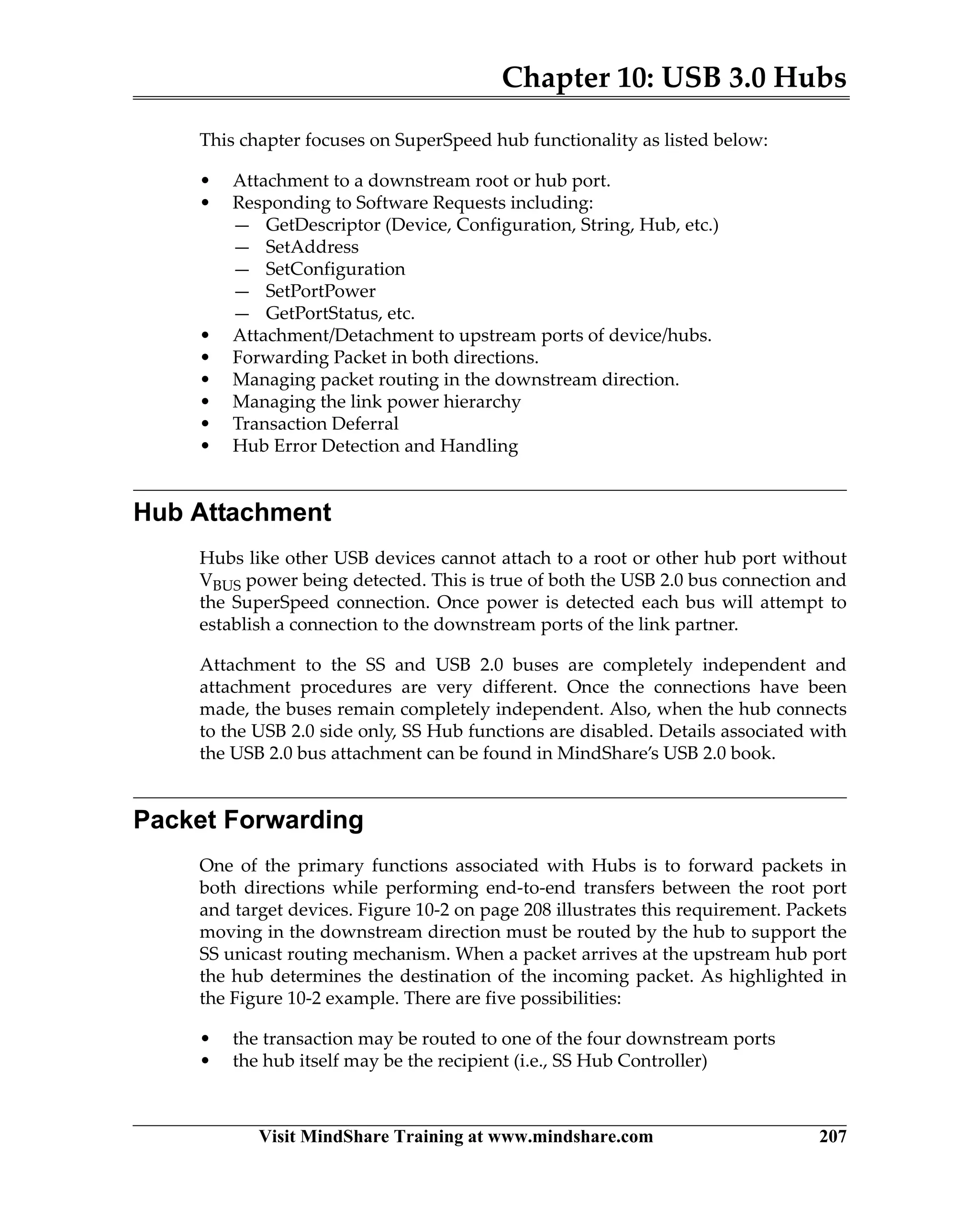 Chapter 10: USB 3.0 Hubs
Visit MindShare Training at www.mindshare.com 207
This chapter focuses on SuperSpeed hub functionality as listed below:
• Attachment to a downstream root or hub port.
• Responding to Software Requests including:
— GetDescriptor (Device, Configuration, String, Hub, etc.)
— SetAddress
— SetConfiguration
— SetPortPower
— GetPortStatus, etc.
• Attachment/Detachment to upstream ports of device/hubs.
• Forwarding Packet in both directions.
• Managing packet routing in the downstream direction.
• Managing the link power hierarchy
• Transaction Deferral
• Hub Error Detection and Handling
Hub Attachment
Hubs like other USB devices cannot attach to a root or other hub port without
VBUS power being detected. This is true of both the USB 2.0 bus connection and
the SuperSpeed connection. Once power is detected each bus will attempt to
establish a connection to the downstream ports of the link partner.
Attachment to the SS and USB 2.0 buses are completely independent and
attachment procedures are very different. Once the connections have been
made, the buses remain completely independent. Also, when the hub connects
to the USB 2.0 side only, SS Hub functions are disabled. Details associated with
the USB 2.0 bus attachment can be found in MindShare’s USB 2.0 book.
Packet Forwarding
One of the primary functions associated with Hubs is to forward packets in
both directions while performing end-to-end transfers between the root port
and target devices. Figure 10-2 on page 208 illustrates this requirement. Packets
moving in the downstream direction must be routed by the hub to support the
SS unicast routing mechanism. When a packet arrives at the upstream hub port
the hub determines the destination of the incoming packet. As highlighted in
the Figure 10-2 example. There are five possibilities:
• the transaction may be routed to one of the four downstream ports
• the hub itself may be the recipient (i.e., SS Hub Controller)
 
