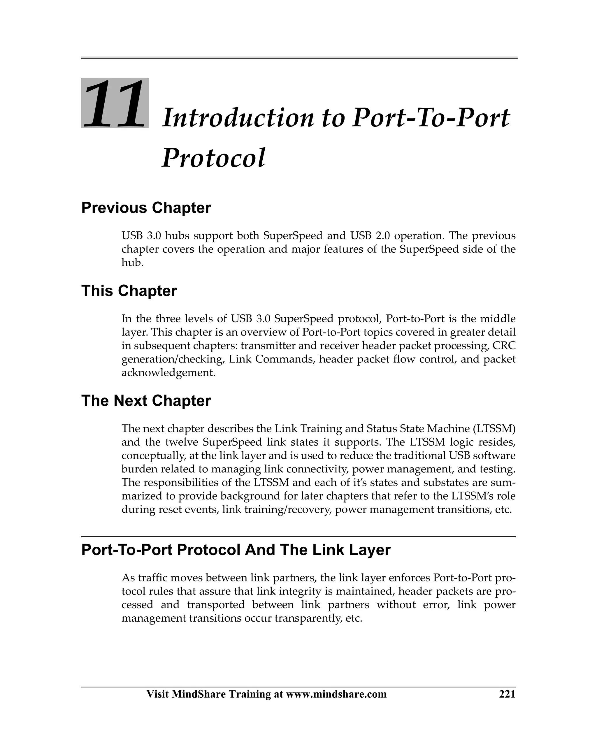 Visit MindShare Training at www.mindshare.com 221
11 Introduction to Port-To-Port
Protocol
Previous Chapter
USB 3.0 hubs support both SuperSpeed and USB 2.0 operation. The previous
chapter covers the operation and major features of the SuperSpeed side of the
hub.
This Chapter
In the three levels of USB 3.0 SuperSpeed protocol, Port-to-Port is the middle
layer. This chapter is an overview of Port-to-Port topics covered in greater detail
in subsequent chapters: transmitter and receiver header packet processing, CRC
generation/checking, Link Commands, header packet flow control, and packet
acknowledgement.
The Next Chapter
The next chapter describes the Link Training and Status State Machine (LTSSM)
and the twelve SuperSpeed link states it supports. The LTSSM logic resides,
conceptually, at the link layer and is used to reduce the traditional USB software
burden related to managing link connectivity, power management, and testing.
The responsibilities of the LTSSM and each of it’s states and substates are sum-
marized to provide background for later chapters that refer to the LTSSM’s role
during reset events, link training/recovery, power management transitions, etc.
Port-To-Port Protocol And The Link Layer
As traffic moves between link partners, the link layer enforces Port-to-Port pro-
tocol rules that assure that link integrity is maintained, header packets are pro-
cessed and transported between link partners without error, link power
management transitions occur transparently, etc.
 