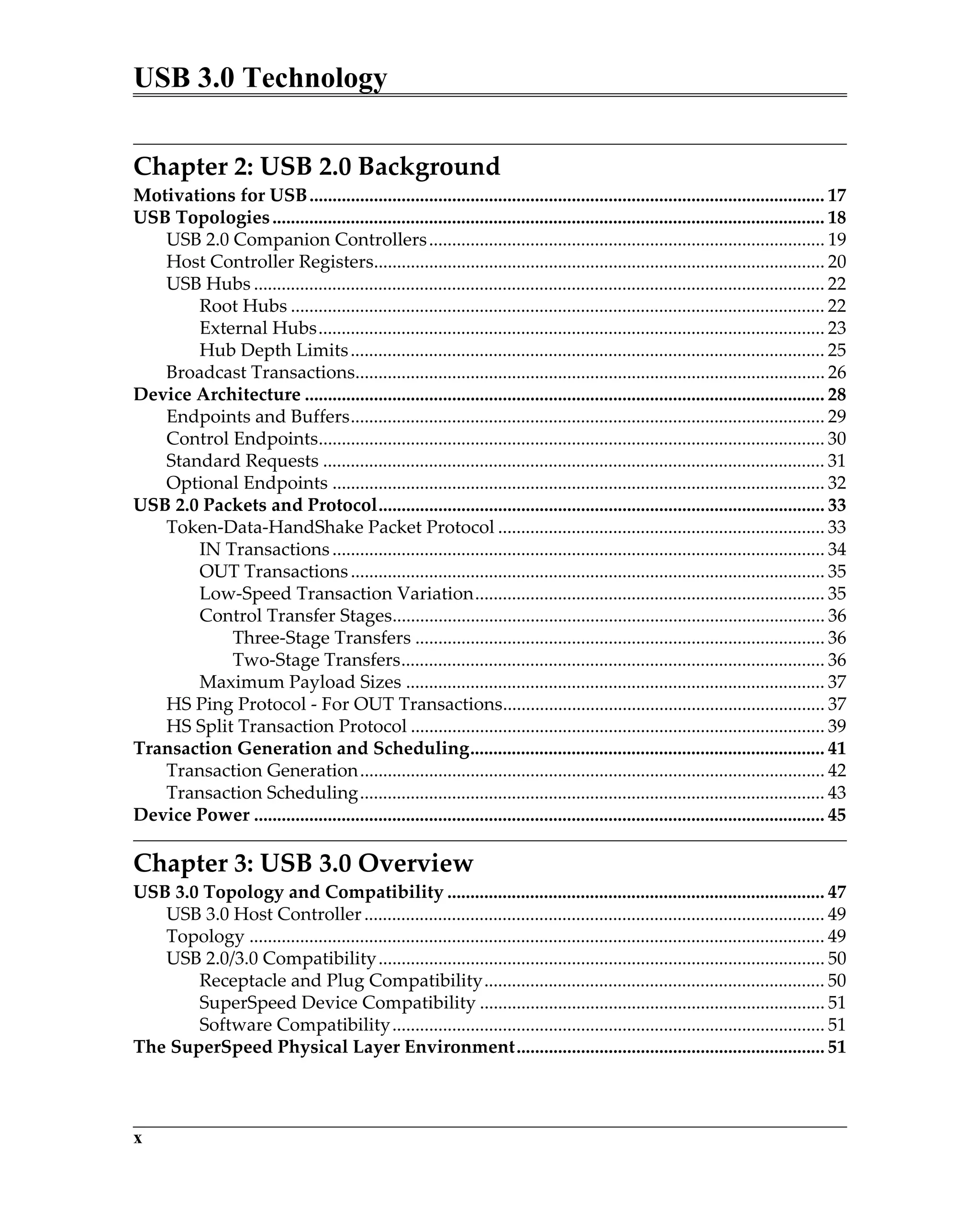 USB 3.0 Technology
x
Chapter 2: USB 2.0 Background
Motivations for USB................................................................................................................ 17
USB Topologies........................................................................................................................ 18
USB 2.0 Companion Controllers...................................................................................... 19
Host Controller Registers.................................................................................................. 20
USB Hubs ............................................................................................................................ 22
Root Hubs .................................................................................................................... 22
External Hubs.............................................................................................................. 23
Hub Depth Limits....................................................................................................... 25
Broadcast Transactions...................................................................................................... 26
Device Architecture ................................................................................................................. 28
Endpoints and Buffers....................................................................................................... 29
Control Endpoints.............................................................................................................. 30
Standard Requests ............................................................................................................. 31
Optional Endpoints ........................................................................................................... 32
USB 2.0 Packets and Protocol................................................................................................. 33
Token-Data-HandShake Packet Protocol ....................................................................... 33
IN Transactions........................................................................................................... 34
OUT Transactions....................................................................................................... 35
Low-Speed Transaction Variation............................................................................ 35
Control Transfer Stages.............................................................................................. 36
Three-Stage Transfers ......................................................................................... 36
Two-Stage Transfers............................................................................................ 36
Maximum Payload Sizes ........................................................................................... 37
HS Ping Protocol - For OUT Transactions...................................................................... 37
HS Split Transaction Protocol .......................................................................................... 39
Transaction Generation and Scheduling............................................................................. 41
Transaction Generation..................................................................................................... 42
Transaction Scheduling..................................................................................................... 43
Device Power ............................................................................................................................ 45
Chapter 3: USB 3.0 Overview
USB 3.0 Topology and Compatibility .................................................................................. 47
USB 3.0 Host Controller.................................................................................................... 49
Topology ............................................................................................................................. 49
USB 2.0/3.0 Compatibility................................................................................................. 50
Receptacle and Plug Compatibility.......................................................................... 50
SuperSpeed Device Compatibility ........................................................................... 51
Software Compatibility.............................................................................................. 51
The SuperSpeed Physical Layer Environment................................................................... 51
 