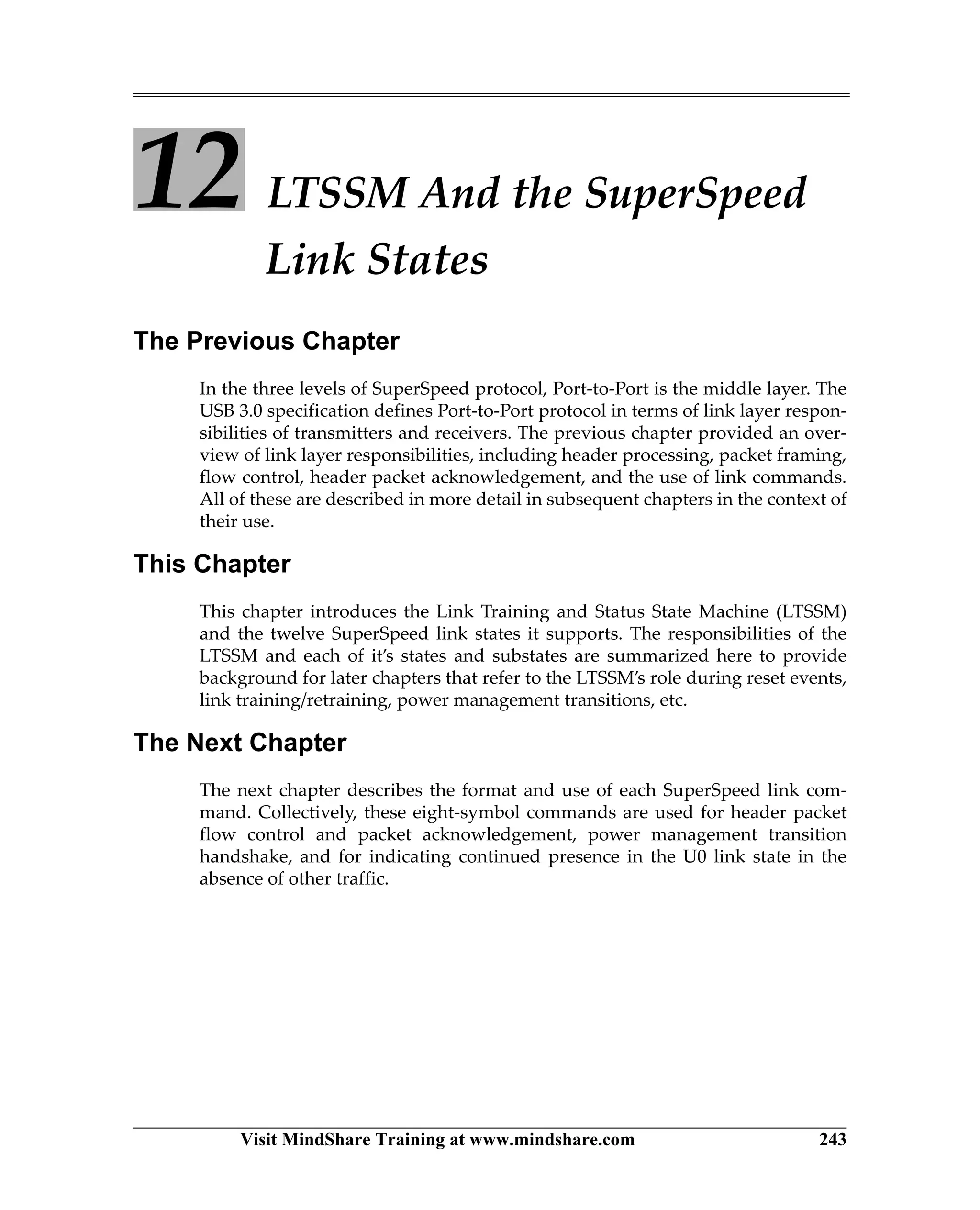 Visit MindShare Training at www.mindshare.com 243
12 LTSSM And the SuperSpeed
Link States
The Previous Chapter
In the three levels of SuperSpeed protocol, Port-to-Port is the middle layer. The
USB 3.0 specification defines Port-to-Port protocol in terms of link layer respon-
sibilities of transmitters and receivers. The previous chapter provided an over-
view of link layer responsibilities, including header processing, packet framing,
flow control, header packet acknowledgement, and the use of link commands.
All of these are described in more detail in subsequent chapters in the context of
their use.
This Chapter
This chapter introduces the Link Training and Status State Machine (LTSSM)
and the twelve SuperSpeed link states it supports. The responsibilities of the
LTSSM and each of it’s states and substates are summarized here to provide
background for later chapters that refer to the LTSSM’s role during reset events,
link training/retraining, power management transitions, etc.
The Next Chapter
The next chapter describes the format and use of each SuperSpeed link com-
mand. Collectively, these eight-symbol commands are used for header packet
flow control and packet acknowledgement, power management transition
handshake, and for indicating continued presence in the U0 link state in the
absence of other traffic.
 