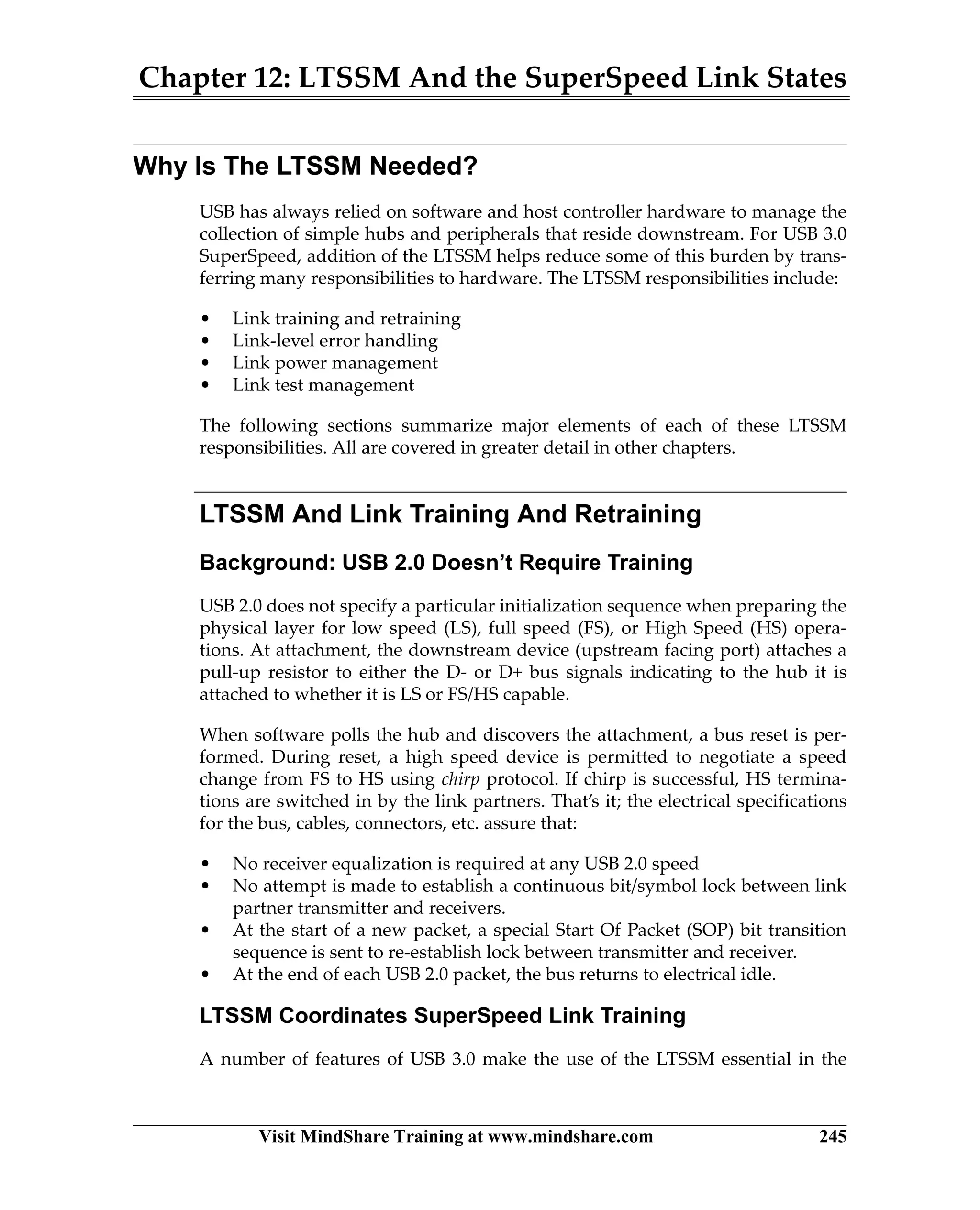 Chapter 12: LTSSM And the SuperSpeed Link States
Visit MindShare Training at www.mindshare.com 245
Why Is The LTSSM Needed?
USB has always relied on software and host controller hardware to manage the
collection of simple hubs and peripherals that reside downstream. For USB 3.0
SuperSpeed, addition of the LTSSM helps reduce some of this burden by trans-
ferring many responsibilities to hardware. The LTSSM responsibilities include:
• Link training and retraining
• Link-level error handling
• Link power management
• Link test management
The following sections summarize major elements of each of these LTSSM
responsibilities. All are covered in greater detail in other chapters.
LTSSM And Link Training And Retraining
Background: USB 2.0 Doesn’t Require Training
USB 2.0 does not specify a particular initialization sequence when preparing the
physical layer for low speed (LS), full speed (FS), or High Speed (HS) opera-
tions. At attachment, the downstream device (upstream facing port) attaches a
pull-up resistor to either the D- or D+ bus signals indicating to the hub it is
attached to whether it is LS or FS/HS capable.
When software polls the hub and discovers the attachment, a bus reset is per-
formed. During reset, a high speed device is permitted to negotiate a speed
change from FS to HS using chirp protocol. If chirp is successful, HS termina-
tions are switched in by the link partners. That’s it; the electrical specifications
for the bus, cables, connectors, etc. assure that:
• No receiver equalization is required at any USB 2.0 speed
• No attempt is made to establish a continuous bit/symbol lock between link
partner transmitter and receivers.
• At the start of a new packet, a special Start Of Packet (SOP) bit transition
sequence is sent to re-establish lock between transmitter and receiver.
• At the end of each USB 2.0 packet, the bus returns to electrical idle.
LTSSM Coordinates SuperSpeed Link Training
A number of features of USB 3.0 make the use of the LTSSM essential in the
 