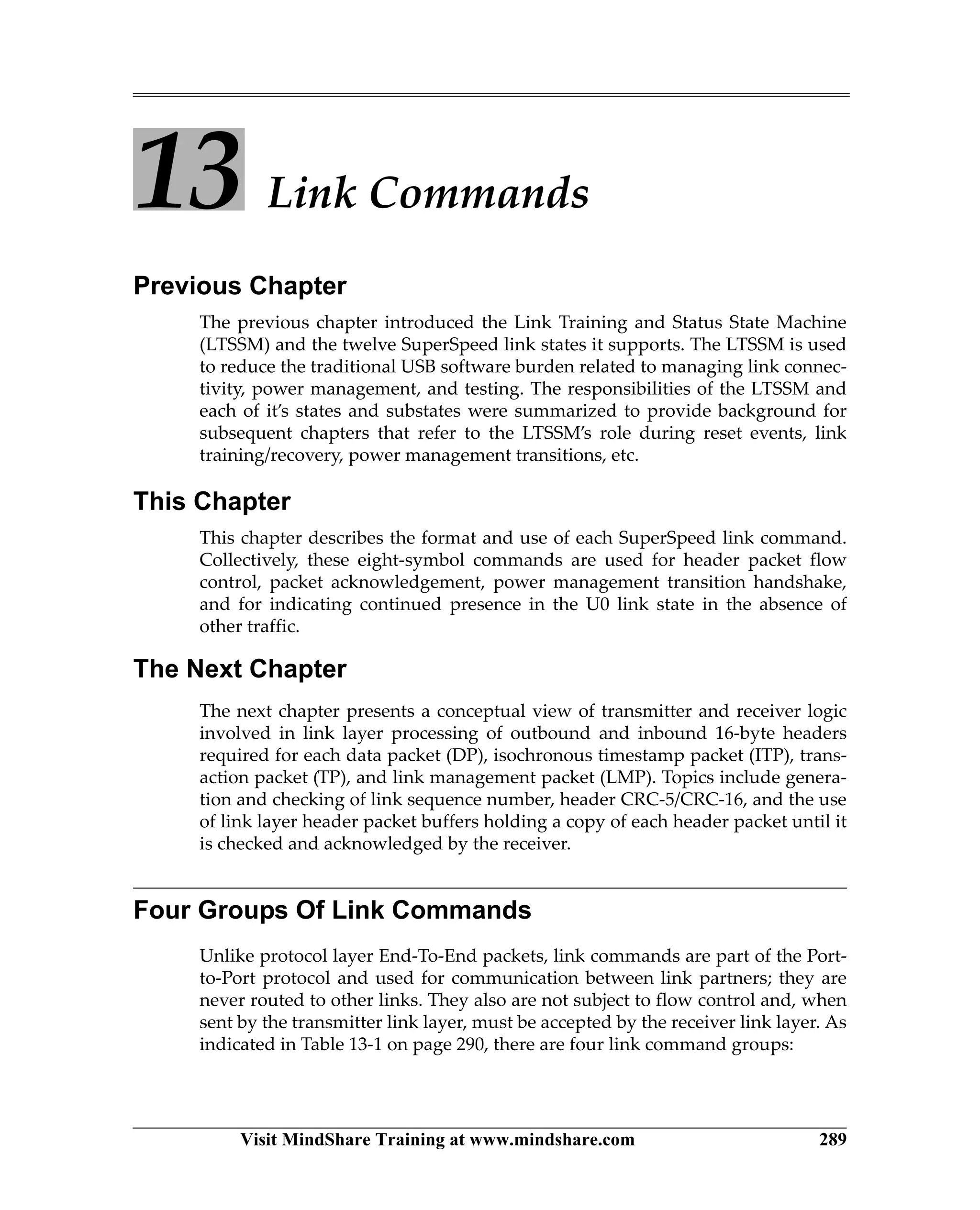 Visit MindShare Training at www.mindshare.com 289
13 Link Commands
Previous Chapter
The previous chapter introduced the Link Training and Status State Machine
(LTSSM) and the twelve SuperSpeed link states it supports. The LTSSM is used
to reduce the traditional USB software burden related to managing link connec-
tivity, power management, and testing. The responsibilities of the LTSSM and
each of it’s states and substates were summarized to provide background for
subsequent chapters that refer to the LTSSM’s role during reset events, link
training/recovery, power management transitions, etc.
This Chapter
This chapter describes the format and use of each SuperSpeed link command.
Collectively, these eight-symbol commands are used for header packet flow
control, packet acknowledgement, power management transition handshake,
and for indicating continued presence in the U0 link state in the absence of
other traffic.
The Next Chapter
The next chapter presents a conceptual view of transmitter and receiver logic
involved in link layer processing of outbound and inbound 16-byte headers
required for each data packet (DP), isochronous timestamp packet (ITP), trans-
action packet (TP), and link management packet (LMP). Topics include genera-
tion and checking of link sequence number, header CRC-5/CRC-16, and the use
of link layer header packet buffers holding a copy of each header packet until it
is checked and acknowledged by the receiver.
Four Groups Of Link Commands
Unlike protocol layer End-To-End packets, link commands are part of the Port-
to-Port protocol and used for communication between link partners; they are
never routed to other links. They also are not subject to flow control and, when
sent by the transmitter link layer, must be accepted by the receiver link layer. As
indicated in Table 13-1 on page 290, there are four link command groups:
 