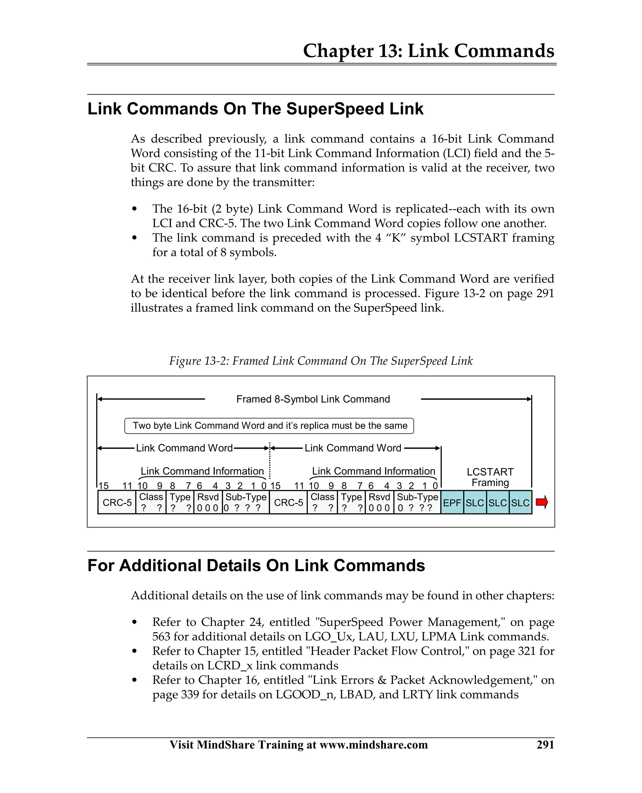 Chapter 13: Link Commands
Visit MindShare Training at www.mindshare.com 291
Link Commands On The SuperSpeed Link
As described previously, a link command contains a 16-bit Link Command
Word consisting of the 11-bit Link Command Information (LCI) field and the 5-
bit CRC. To assure that link command information is valid at the receiver, two
things are done by the transmitter:
• The 16-bit (2 byte) Link Command Word is replicated--each with its own
LCI and CRC-5. The two Link Command Word copies follow one another.
• The link command is preceded with the 4 “K” symbol LCSTART framing
for a total of 8 symbols.
At the receiver link layer, both copies of the Link Command Word are verified
to be identical before the link command is processed. Figure 13-2 on page 291
illustrates a framed link command on the SuperSpeed link.
For Additional Details On Link Commands
Additional details on the use of link commands may be found in other chapters:
• Refer to Chapter 24, entitled SuperSpeed Power Management, on page
563 for additional details on LGO_Ux, LAU, LXU, LPMA Link commands.
• Refer to Chapter 15, entitled Header Packet Flow Control, on page 321 for
details on LCRD_x link commands
• Refer to Chapter 16, entitled Link Errors  Packet Acknowledgement, on
page 339 for details on LGOOD_n, LBAD, and LRTY link commands
Figure 13-2: Framed Link Command On The SuperSpeed Link
Type
0 ? ? ?? ?
6 48 715 11
CRC-5
Sub-TypeClass
? ?
Rsvd
Link Command Information
Link Command Word
0 0 0
10 9 3 2 1 0
Two byte Link Command Word and it’s replica must be the same
Type
0 ? ? ?? ?
6 48 715 11
CRC-5
Sub-TypeClass
? ?
Rsvd
Link Command Information
0 0 0
10 9 3 2 1 0
Link Command Word
Framed 8-Symbol Link Command
SLCSLCSLCEPF
LCSTART
Framing
 