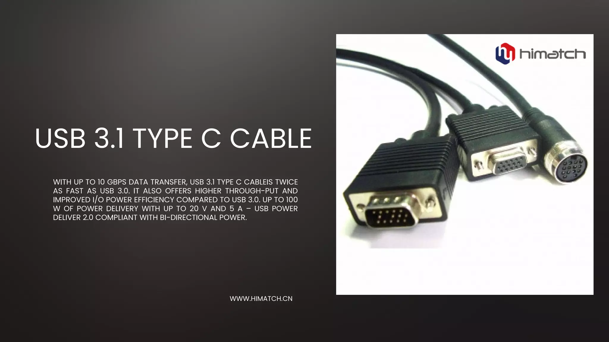 WITH UP TO 10 GBPS DATA TRANSFER, USB 3.1 TYPE C CABLEIS TWICE
AS FAST AS USB 3.0. IT ALSO OFFERS HIGHER THROUGH-PUT AND
IMPROVED I/O POWER EFFICIENCY COMPARED TO USB 3.0. UP TO 100
W OF POWER DELIVERY WITH UP TO 20 V AND 5 A – USB POWER
DELIVER 2.0 COMPLIANT WITH BI-DIRECTIONAL POWER.
USB 3.1 TYPE C CABLE
WWW.HIMATCH.CN