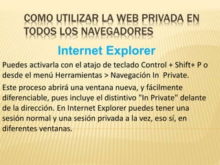 COMO UTILIZAR LA WEB PRIVADA EN
TODOS LOS NAVEGADORES
Internet Explorer
Puedes activarla con el atajo de teclado Control + Shift+ P o
desde el menú Herramientas > Navegación In Private.
Este proceso abrirá una ventana nueva, y fácilmente
diferenciable, pues incluye el distintivo "In Private" delante
de la dirección. En Internet Explorer puedes tener una
sesión normal y una sesión privada a la vez, eso sí, en
diferentes ventanas.
 