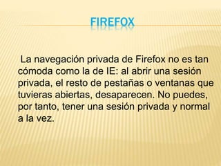 FIREFOX
La navegación privada de Firefox no es tan
cómoda como la de IE: al abrir una sesión
privada, el resto de pestañas o ventanas que
tuvieras abiertas, desaparecen. No puedes,
por tanto, tener una sesión privada y normal
a la vez.
 