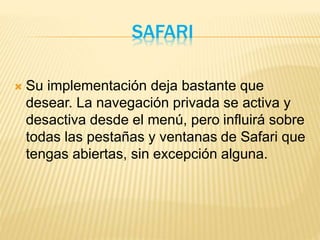 SAFARI
 Su implementación deja bastante que
desear. La navegación privada se activa y
desactiva desde el menú, pero influirá sobre
todas las pestañas y ventanas de Safari que
tengas abiertas, sin excepción alguna.
 