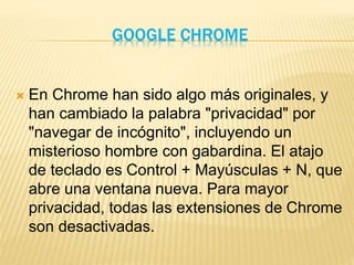GOOGLE CHROME
 En Chrome han sido algo más originales, y
han cambiado la palabra "privacidad" por
"navegar de incógnito", incluyendo un
misterioso hombre con gabardina. El atajo
de teclado es Control + Mayúsculas + N, que
abre una ventana nueva. Para mayor
privacidad, todas las extensiones de Chrome
son desactivadas.
 