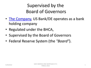 Supervised by the Board of Governors The Company, US Bank/DE operates as a bank holding company Regulated under the BHCA, Supervised by the Board of Governors  Federal Reserve System (the "Board"). 5/29/2010 1 SAVE AMERICA ONE MORTGAGE AT A TIME(C) 2010 