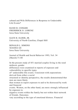 usband and Wife Differences in Response to Undesirable
Life Events*
RAND D. CONGER
FREDERICK O. LORENZ
Iowa State University
GLEN H. ELDER, JR.
University of North Carolina, Chapel Hill
RONALD L. SIMONS
XIAOJIA GE
Iowa State University
Journal of Health and Social Behavior 1993, Vol. 34
(March):71-88
In the present study of 451 married couples living in the rural
midwest, gender
differences were examined in reports of exposure and
vulnerability to specific types
of^ undesirable life events. Consistent with expectations
derived from either a social
structural or identity perspective, the results demonstrated that
men are more likely
than women to report exposure to and to be distressed by work
and financial
events. Women, on the other hand, are more strongly influenced
by exposure to
negative events within the family but not within their network
of friends. Outcomes
vary according to the type of emotional distress. Financial
 