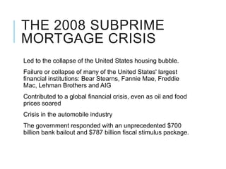 THE 2008 SUBPRIME
MORTGAGE CRISIS
Led to the collapse of the United States housing bubble.
Failure or collapse of many of the United States' largest
financial institutions: Bear Stearns, Fannie Mae, Freddie
Mac, Lehman Brothers and AIG
Contributed to a global financial crisis, even as oil and food
prices soared
Crisis in the automobile industry
The government responded with an unprecedented $700
billion bank bailout and $787 billion fiscal stimulus package.
 