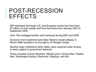 POST-RECESSION
EFFECTS
IMF estimated that large U.S. and European banks lost more than
$1 trillion on toxic assets and from bad loans from January 2007 to
September 2009.
Over 100 mortgage lenders went bankrupt during 2007 and 2008
Concerns that investment bank Bear Stearns would collapse in
March 2008 resulted in its fire-sale to JP Morgan Chase.
Several major institutions either failed, were acquired under duress,
or were subject to government takeover.
These included Lehman Brothers, Merrill Lynch, Fannie Mae, Freddie
Mac, Washington Mutual, Wachovia, Citigroup, and AIG
 