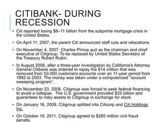 CITIBANK- DURING
 RECESSION
• Citi reported losing $8–11 billion from the subprime mortgage crisis in
  the United States.
• On April 11, 2007, the parent Citi announced staff cuts and relocations.
• On November 4, 2007, Charles Prince quit as the chairman and chief
  executive of Citigroup. To be replaced by United States Secretary of
  the Treasury Robert Rubin.
• In August 2008, after a three-year investigation by California's Attorney
  General Citibank was ordered to repay the $14 million that was
  removed from 53,000 customers accounts over an 11-year period from
  1992 to 2003. The money was taken under a computerized "account
  sweeping program“.
• On November 23, 2008, Citigroup was forced to seek federal financing
  to avoid a collapse. The U.S. government provided $25 billion and
  guarantees to risky assets to Citigroup in exchange for stock.
• On January 16, 2009, Citigroup splitted into Citicorp and Citi Holdings
  Inc.
• On October 19, 2011, Citigroup agreed to $285 million civil fraud
  penalty.
 