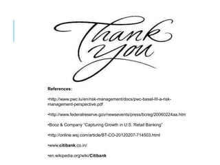 References:

•http://www.pwc.lu/en/risk-management/docs/pwc-basel-III-a-risk-
management-perspective.pdf

•http://www.federalreserve.gov/newsevents/press/bcreg/20060224aa.htm

•Booz & Company “Capturing Growth in U.S. Retail Banking”

•http://online.wsj.com/article/BT-CO-20120207-714503.html

•www.citibank.co.in/

•en.wikipedia.org/wiki/Citibank
 