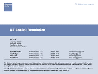 The Goldman Sachs Group, Inc.




          US Banks: Regulation

          May 2010
          Large Cap: Attractive
          Regionals: Neutral
          Trust Banks: Neutral
          Consumer Finance: Neutral


          Richard Ramsden                    Goldman Sachs & Co.                   212-357-9981                     richard.ramsden@gs.com
          Alec Phillips                      Goldman Sachs & Co.                   202-637-3746                     alec.phillips@gs.com
          Brian Foran                        Goldman Sachs & Co.                   212-855-9908                     brian.foran@gs.com
          Daniel Harris                      Goldman Sachs & Co.                   212-855-7512                     daniel.harris@gs.com


The Goldman Sachs Group, Inc. does and seeks to do business with companies covered in its research reports. As a result, investors should be aware
that the firm may have a conflict of interest that could affect the objectivity of this report. Investors should consider this report as only a single factor in
making their investment decision.
For Reg AC certification, see the end of the text. Other important disclosures follow the Reg AC certification, or go to www.gs.com/research/hedge.html.
Analysts employed by non-US affiliates are not registered/qualified as research analysts with FINRA in the U.S.
 