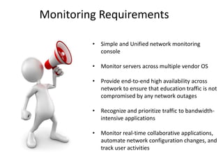 • Simple and Unified network monitoring
console
• Monitor servers across multiple vendor OS
• Provide end-to-end high availability across
network to ensure that education traffic is not
compromised by any network outages
• Recognize and prioritize traffic to bandwidth-
intensive applications
• Monitor real-time collaborative applications,
automate network configuration changes, and
track user activities
Monitoring Requirements
 
