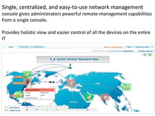 Single, centralized, and easy-to-use network management
console gives administrators powerful remote-management capabilities
from a single console.
Provides holistic view and easier control of all the devices on the entire
IT
 