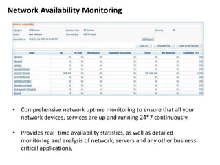 • Comprehensive network uptime monitoring to ensure that all your
network devices, services are up and running 24*7 continuously.
• Provides real–time availability statistics, as well as detailed
monitoring and analysis of network, servers and any other business
critical applications.
Network Availability Monitoring
 