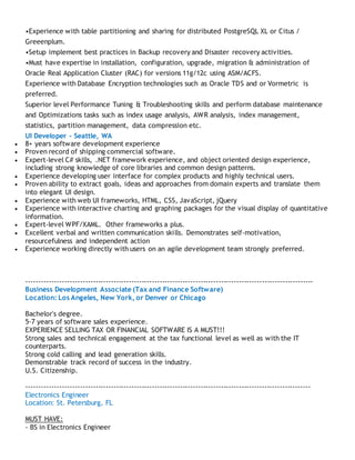 •Experience with table partitioning and sharing for distributed PostgreSQL XL or Citus /
Greeenplum.
•Setup implement best practices in Backup recovery and Disaster recovery activities.
•Must have expertise in installation, configuration, upgrade, migration & administration of
Oracle Real Application Cluster (RAC) for versions 11g/12c using ASM/ACFS.
Experience with Database Encryption technologies such as Oracle TDS and or Vormetric is
preferred.
Superior level Performance Tuning & Troubleshooting skills and perform database maintenance
and Optimizations tasks such as index usage analysis, AWR analysis, index management,
statistics, partition management, data compression etc.
UI Developer - Seattle, WA
 8+ years software development experience
 Proven record of shipping commercial software.
 Expert-level C# skills, .NET framework experience, and object oriented design experience,
including strong knowledge of core libraries and common design patterns.
 Experience developing user interface for complex products and highly technical users.
 Proven ability to extract goals, ideas and approaches from domain experts and translate them
into elegant UI design.
 Experience with web UI frameworks, HTML, CSS, JavaScript, jQuery
 Experience with interactive charting and graphing packages for the visual display of quantitative
information.
 Expert-level WPF/XAML. Other frameworks a plus.
 Excellent verbal and written communication skills. Demonstrates self-motivation,
resourcefulness and independent action
 Experience working directly with users on an agile development team strongly preferred.
----------------------------------------------------------------------------------------------------------------
Business Development Associate (Tax and Finance Software)
Location: Los Angeles, New York, or Denver or Chicago
Bachelor's degree.
5-7 years of software sales experience.
EXPERIENCE SELLING TAX OR FINANCIAL SOFTWARE IS A MUST!!!
Strong sales and technical engagement at the tax functional level as well as with the IT
counterparts.
Strong cold calling and lead generation skills.
Demonstrable track record of success in the industry.
U.S. Citizenship.
---------------------------------------------------------------------------------------------------------------
Electronics Engineer
Location: St. Petersburg, FL
MUST HAVE:
- BS in Electronics Engineer
 