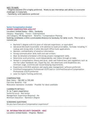 NICE TO HAVE:
- Progress towards CFA is highly preferred. Wants to see internships and ability to overcome
challenges in transcripts.
- Familiarity with Salesforce preferred
--------------------------------------------------------------------------------------------------------------------
Senior Compensation Analyst
SENIOR COMPENSATION ANALYST
Location: United States - Ohio - Sandusky
Industry: Hospitality - Travel / Entertainment
Job Category: HR Management - Benefits / Compensation Planning
Seeking candidates within commutable distance to Sandusky for daily work. This is not a
remote job.
 Bachelor’s degree with 4-6 years of relevant experience, or equivalent.
 Advanced Microsoft Excel skills with abilities to build pivot tables, formulas including V-
Lookup and strong skills in other Microsoft Office Suite applications.
 Maintain confidentiality of sensitive information.
 Strong communication skills both oral and written.
 Must be detailed orientated with strong project management skills.
 Determine work priorities, work independently and follow through on tasks.
 Versed in compensation theory and local, state and federal laws and regulations such as
the Fair Labor Standards Act, Equal Pay Act, the Americans with Disabilities Act,
minimum wage, overtime and record keeping requirements.
 Experience with HCM solutions and equity plan management software preferred.
 Certified Compensation Professional (CCP) and/or Certified Executive Compensation
Professional (CECP) preferred.
 Lean Six Sigma Training preferred.
COMPENSATION
Base Salary - $80,000 to $90,000
Full-time Benefits - Full
Relocation Assistance Available - Possible for ideal candidate
CANDIDATE DETAILS
5+ to 7 years experience
Seniority Level - Mid-Senior
Management Experience Required - No
Minimum Education - Bachelor's Degree
SCREENING QUESTIONS
Do you have Executive Compensation experience?
--------------------------------------------------------------------------------------------------------------------
SR. INFORMATION SECURITY ENGINEER - 4002
Location: United States - Virginia - Reston
 