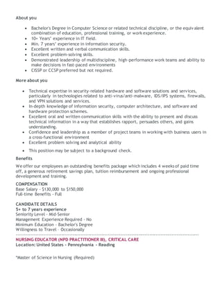 About you
 Bachelor's Degree in Computer Science or related technical discipline, or the equiv alent
combination of education, professional training, or work experience.
 10+ Years’ experience in IT field.
 Min. 7 years’ experience in information security.
 Excellent written and verbal communication skills.
 Excellent problem-solving skills.
 Demonstrated leadership of multidiscipline, high-performance work teams and ability to
make decisions in fast-paced environments
 CISSP or CCSP preferred but not required.
More about you
 Technical expertise in security-related hardware and software solutions and services,
particularly in technologies related to anti-virus/anti-malware, IDS/IPS systems, firewalls,
and VPN solutions and services.
 In-depth knowledge of information security, computer architecture, and software and
hardware protection schemes.
 Excellent oral and written communication skills with the ability to present and discuss
technical information in a way that establishes rapport, persuades others, and gains
understanding.
 Confidence and leadership as a member of project teams in working with business users in
a cross-functional environment
 Excellent problem solving and analytical ability
 This position may be subject to a background check.
Benefits
We offer our employees an outstanding benefits package which includes 4 weeks of paid time
off, a generous retirement savings plan, tuition reimbursement and ongoing professional
development and training.
COMPENSATION
Base Salary - $130,000 to $150,000
Full-time Benefits - Full
CANDIDATE DETAILS
5+ to 7 years experience
Seniority Level - Mid-Senior
Management Experience Required - No
Minimum Education - Bachelor's Degree
Willingness to Travel – Occasionally
------------------------------------------------------------------------------------------------------------------
NURSING EDUCATOR (NPD PRACTITIONER III), CRITICAL CARE
Location: United States - Pennsylvania - Reading
*Master of Science in Nursing (Required)
 
