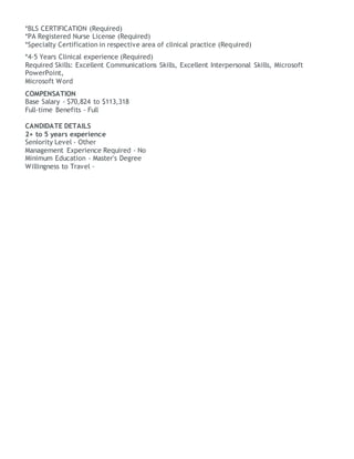 *BLS CERTIFICATION (Required)
*PA Registered Nurse License (Required)
*Specialty Certification in respective area of clinical practice (Required)
*4-5 Years Clinical experience (Required)
Required Skills: Excellent Communications Skills, Excellent Interpersonal Skills, Microsoft
PowerPoint,
Microsoft Word
COMPENSATION
Base Salary - $70,824 to $113,318
Full-time Benefits - Full
CANDIDATE DETAILS
2+ to 5 years experience
Seniority Level - Other
Management Experience Required - No
Minimum Education - Master's Degree
Willingness to Travel -
 