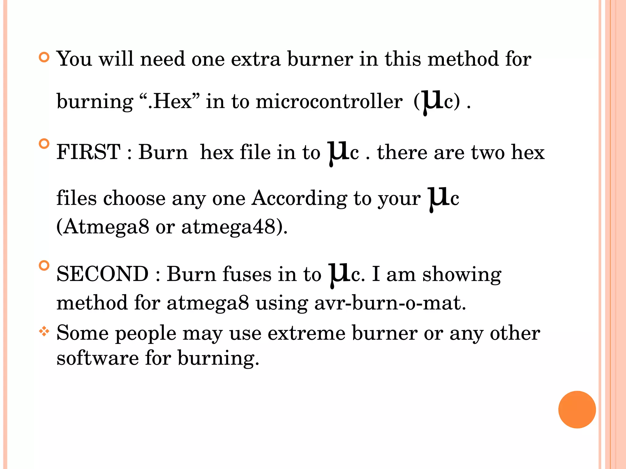 You will need one extra burner in this method for burning “.Hex” in to microcontroller   ( µ c) . FIRST : Burn  hex file in to  µ c . there are two hex files choose any one According to your  µ c (Atmega8 or atmega48). SECOND : Burn fuses in to  µ c. I am showing method for atmega8 using avr-burn-o-mat. Some people may use extreme burner or any other software for burning. 